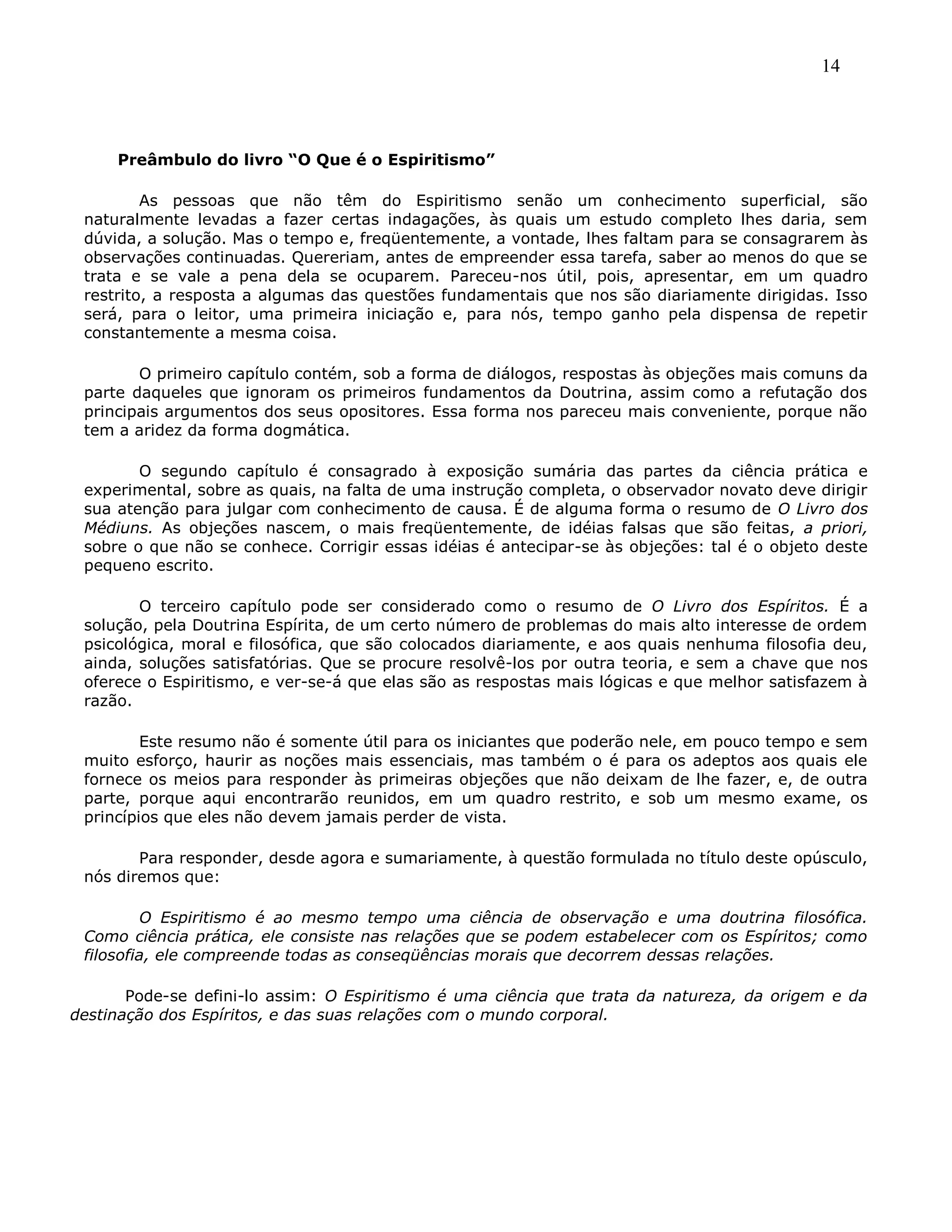 14
Preâmbulo do livro “O Que é o Espiritismo”
As pessoas que não têm do Espiritismo senão um conhecimento superficial, são
naturalmente levadas a fazer certas indagações, às quais um estudo completo lhes daria, sem
dúvida, a solução. Mas o tempo e, freqüentemente, a vontade, lhes faltam para se consagrarem às
observações continuadas. Quereriam, antes de empreender essa tarefa, saber ao menos do que se
trata e se vale a pena dela se ocuparem. Pareceu-nos útil, pois, apresentar, em um quadro
restrito, a resposta a algumas das questões fundamentais que nos são diariamente dirigidas. Isso
será, para o leitor, uma primeira iniciação e, para nós, tempo ganho pela dispensa de repetir
constantemente a mesma coisa.
O primeiro capítulo contém, sob a forma de diálogos, respostas às objeções mais comuns da
parte daqueles que ignoram os primeiros fundamentos da Doutrina, assim como a refutação dos
principais argumentos dos seus opositores. Essa forma nos pareceu mais conveniente, porque não
tem a aridez da forma dogmática.
O segundo capítulo é consagrado à exposição sumária das partes da ciência prática e
experimental, sobre as quais, na falta de uma instrução completa, o observador novato deve dirigir
sua atenção para julgar com conhecimento de causa. É de alguma forma o resumo de O Livro dos
Médiuns. As objeções nascem, o mais freqüentemente, de idéias falsas que são feitas, a priori,
sobre o que não se conhece. Corrigir essas idéias é antecipar-se às objeções: tal é o objeto deste
pequeno escrito.
O terceiro capítulo pode ser considerado como o resumo de O Livro dos Espíritos. É a
solução, pela Doutrina Espírita, de um certo número de problemas do mais alto interesse de ordem
psicológica, moral e filosófica, que são colocados diariamente, e aos quais nenhuma filosofia deu,
ainda, soluções satisfatórias. Que se procure resolvê-los por outra teoria, e sem a chave que nos
oferece o Espiritismo, e ver-se-á que elas são as respostas mais lógicas e que melhor satisfazem à
razão.
Este resumo não é somente útil para os iniciantes que poderão nele, em pouco tempo e sem
muito esforço, haurir as noções mais essenciais, mas também o é para os adeptos aos quais ele
fornece os meios para responder às primeiras objeções que não deixam de lhe fazer, e, de outra
parte, porque aqui encontrarão reunidos, em um quadro restrito, e sob um mesmo exame, os
princípios que eles não devem jamais perder de vista.
Para responder, desde agora e sumariamente, à questão formulada no título deste opúsculo,
nós diremos que:
O Espiritismo é ao mesmo tempo uma ciência de observação e uma doutrina filosófica.
Como ciência prática, ele consiste nas relações que se podem estabelecer com os Espíritos; como
filosofia, ele compreende todas as conseqüências morais que decorrem dessas relações.
Pode-se defini-lo assim: O Espiritismo é uma ciência que trata da natureza, da origem e da
destinação dos Espíritos, e das suas relações com o mundo corporal.
 