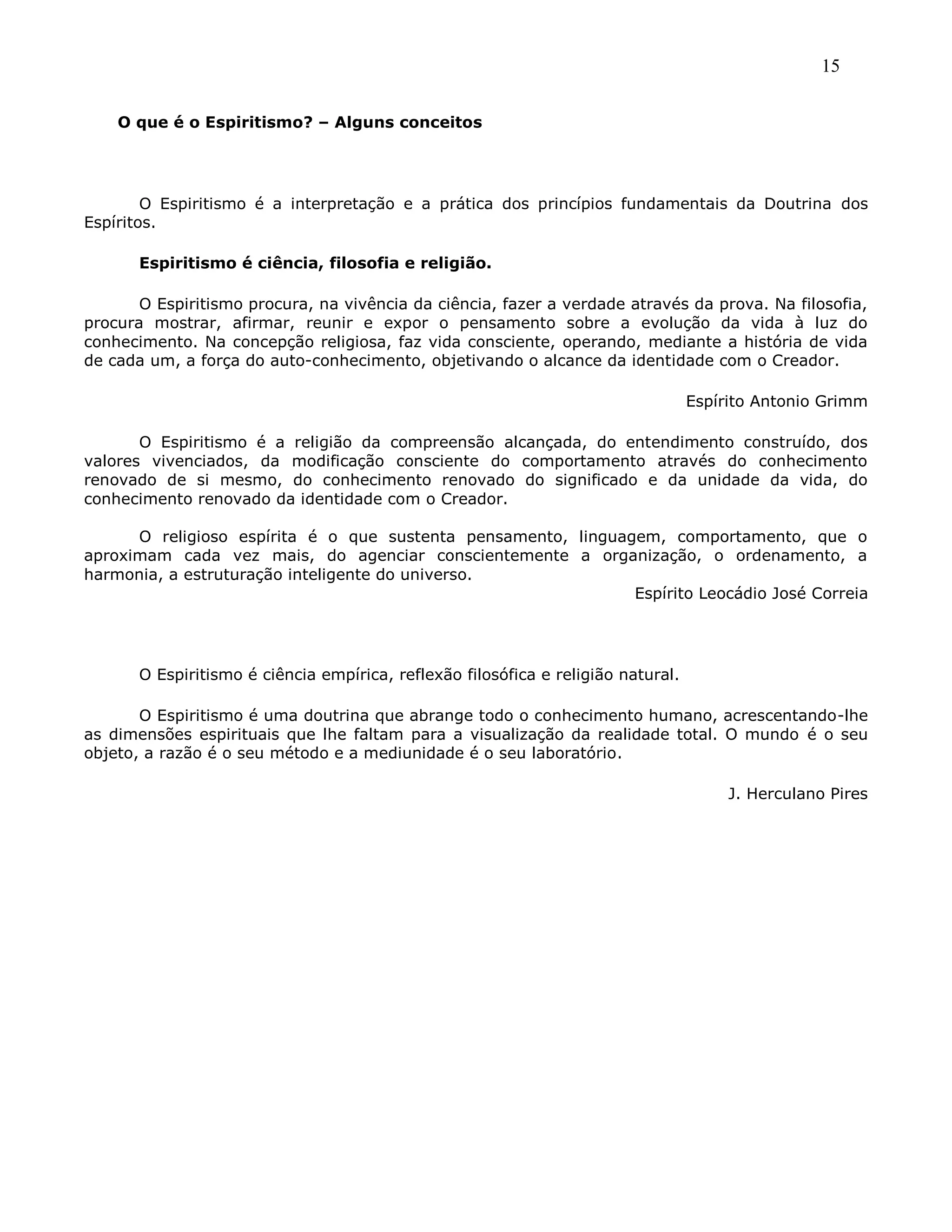 15
O que é o Espiritismo? – Alguns conceitos
O Espiritismo é a interpretação e a prática dos princípios fundamentais da Doutrina dos
Espíritos.
Espiritismo é ciência, filosofia e religião.
O Espiritismo procura, na vivência da ciência, fazer a verdade através da prova. Na filosofia,
procura mostrar, afirmar, reunir e expor o pensamento sobre a evolução da vida à luz do
conhecimento. Na concepção religiosa, faz vida consciente, operando, mediante a história de vida
de cada um, a força do auto-conhecimento, objetivando o alcance da identidade com o Creador.
Espírito Antonio Grimm
O Espiritismo é a religião da compreensão alcançada, do entendimento construído, dos
valores vivenciados, da modificação consciente do comportamento através do conhecimento
renovado de si mesmo, do conhecimento renovado do significado e da unidade da vida, do
conhecimento renovado da identidade com o Creador.
O religioso espírita é o que sustenta pensamento, linguagem, comportamento, que o
aproximam cada vez mais, do agenciar conscientemente a organização, o ordenamento, a
harmonia, a estruturação inteligente do universo.
Espírito Leocádio José Correia
O Espiritismo é ciência empírica, reflexão filosófica e religião natural.
O Espiritismo é uma doutrina que abrange todo o conhecimento humano, acrescentando-lhe
as dimensões espirituais que lhe faltam para a visualização da realidade total. O mundo é o seu
objeto, a razão é o seu método e a mediunidade é o seu laboratório.
J. Herculano Pires
 