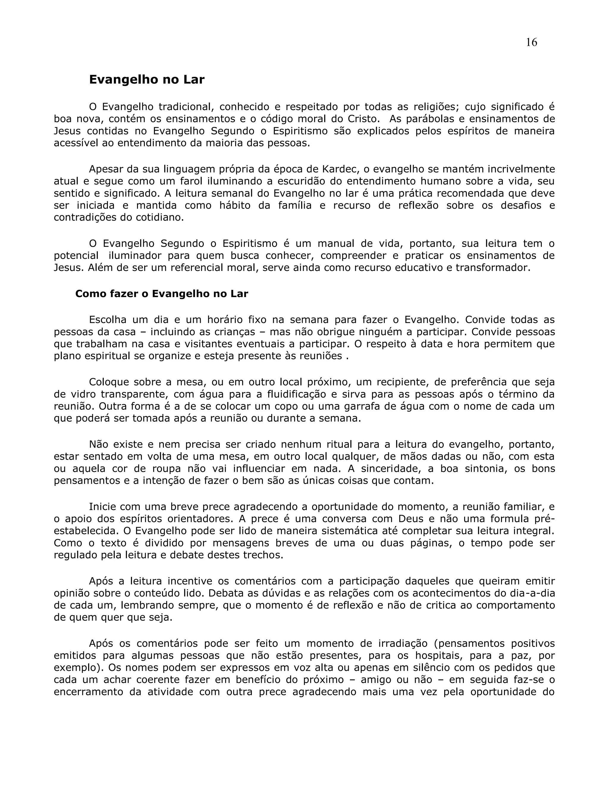 16
Evangelho no Lar
O Evangelho tradicional, conhecido e respeitado por todas as religiões; cujo significado é
boa nova, contém os ensinamentos e o código moral do Cristo. As parábolas e ensinamentos de
Jesus contidas no Evangelho Segundo o Espiritismo são explicados pelos espíritos de maneira
acessível ao entendimento da maioria das pessoas.
Apesar da sua linguagem própria da época de Kardec, o evangelho se mantém incrivelmente
atual e segue como um farol iluminando a escuridão do entendimento humano sobre a vida, seu
sentido e significado. A leitura semanal do Evangelho no lar é uma prática recomendada que deve
ser iniciada e mantida como hábito da família e recurso de reflexão sobre os desafios e
contradições do cotidiano.
O Evangelho Segundo o Espiritismo é um manual de vida, portanto, sua leitura tem o
potencial iluminador para quem busca conhecer, compreender e praticar os ensinamentos de
Jesus. Além de ser um referencial moral, serve ainda como recurso educativo e transformador.
Como fazer o Evangelho no Lar
Escolha um dia e um horário fixo na semana para fazer o Evangelho. Convide todas as
pessoas da casa – incluindo as crianças – mas não obrigue ninguém a participar. Convide pessoas
que trabalham na casa e visitantes eventuais a participar. O respeito à data e hora permitem que
plano espiritual se organize e esteja presente às reuniões .
Coloque sobre a mesa, ou em outro local próximo, um recipiente, de preferência que seja
de vidro transparente, com água para a fluidificação e sirva para as pessoas após o término da
reunião. Outra forma é a de se colocar um copo ou uma garrafa de água com o nome de cada um
que poderá ser tomada após a reunião ou durante a semana.
Não existe e nem precisa ser criado nenhum ritual para a leitura do evangelho, portanto,
estar sentado em volta de uma mesa, em outro local qualquer, de mãos dadas ou não, com esta
ou aquela cor de roupa não vai influenciar em nada. A sinceridade, a boa sintonia, os bons
pensamentos e a intenção de fazer o bem são as únicas coisas que contam.
Inicie com uma breve prece agradecendo a oportunidade do momento, a reunião familiar, e
o apoio dos espíritos orientadores. A prece é uma conversa com Deus e não uma formula pré-
estabelecida. O Evangelho pode ser lido de maneira sistemática até completar sua leitura integral.
Como o texto é dividido por mensagens breves de uma ou duas páginas, o tempo pode ser
regulado pela leitura e debate destes trechos.
Após a leitura incentive os comentários com a participação daqueles que queiram emitir
opinião sobre o conteúdo lido. Debata as dúvidas e as relações com os acontecimentos do dia-a-dia
de cada um, lembrando sempre, que o momento é de reflexão e não de critica ao comportamento
de quem quer que seja.
Após os comentários pode ser feito um momento de irradiação (pensamentos positivos
emitidos para algumas pessoas que não estão presentes, para os hospitais, para a paz, por
exemplo). Os nomes podem ser expressos em voz alta ou apenas em silêncio com os pedidos que
cada um achar coerente fazer em benefício do próximo – amigo ou não – em seguida faz-se o
encerramento da atividade com outra prece agradecendo mais uma vez pela oportunidade do
 