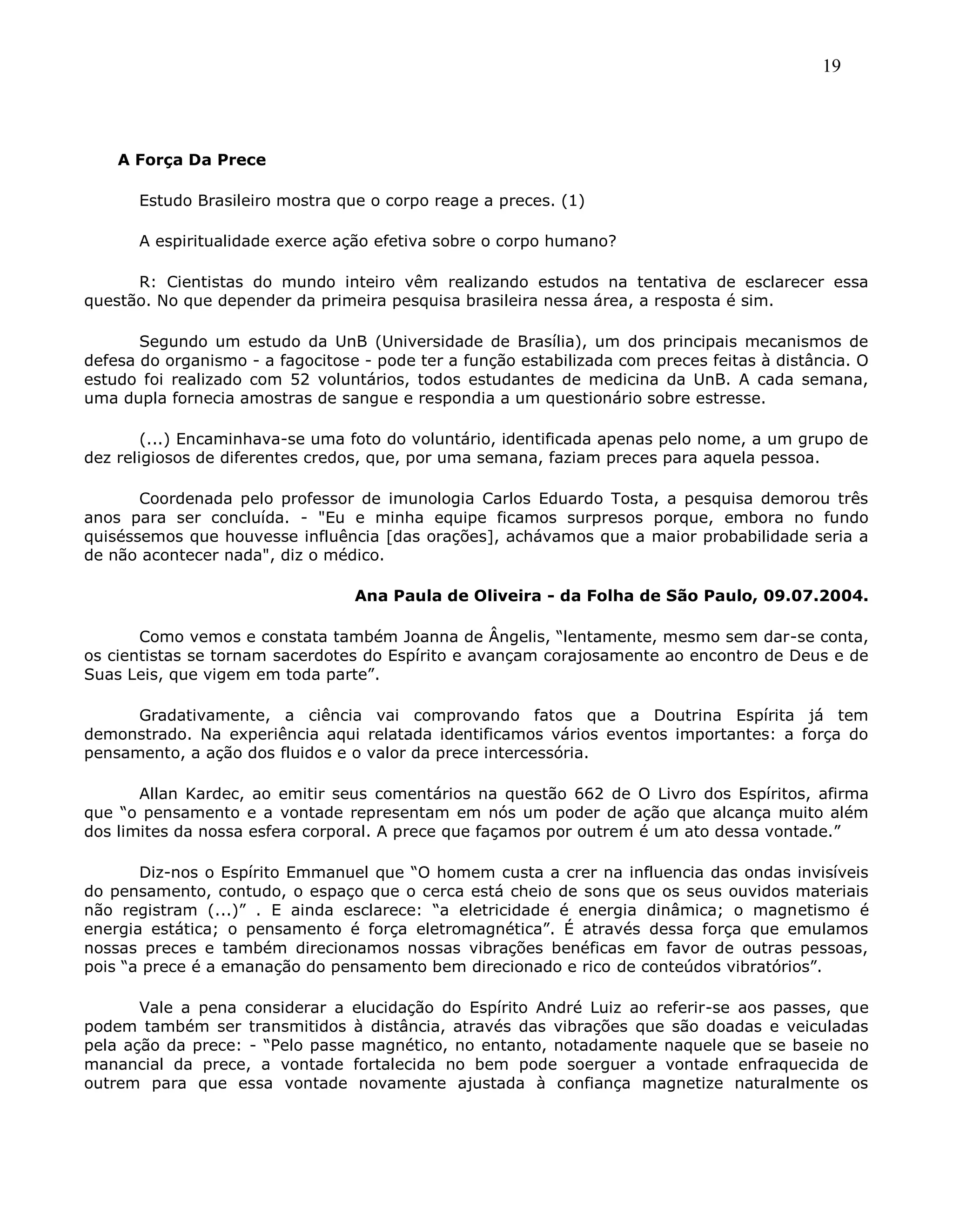 19
A Força Da Prece
Estudo Brasileiro mostra que o corpo reage a preces. (1)
A espiritualidade exerce ação efetiva sobre o corpo humano?
R: Cientistas do mundo inteiro vêm realizando estudos na tentativa de esclarecer essa
questão. No que depender da primeira pesquisa brasileira nessa área, a resposta é sim.
Segundo um estudo da UnB (Universidade de Brasília), um dos principais mecanismos de
defesa do organismo - a fagocitose - pode ter a função estabilizada com preces feitas à distância. O
estudo foi realizado com 52 voluntários, todos estudantes de medicina da UnB. A cada semana,
uma dupla fornecia amostras de sangue e respondia a um questionário sobre estresse.
(...) Encaminhava-se uma foto do voluntário, identificada apenas pelo nome, a um grupo de
dez religiosos de diferentes credos, que, por uma semana, faziam preces para aquela pessoa.
Coordenada pelo professor de imunologia Carlos Eduardo Tosta, a pesquisa demorou três
anos para ser concluída. - "Eu e minha equipe ficamos surpresos porque, embora no fundo
quiséssemos que houvesse influência [das orações], achávamos que a maior probabilidade seria a
de não acontecer nada", diz o médico.
Ana Paula de Oliveira - da Folha de São Paulo, 09.07.2004.
Como vemos e constata também Joanna de Ângelis, ―lentamente, mesmo sem dar-se conta,
os cientistas se tornam sacerdotes do Espírito e avançam corajosamente ao encontro de Deus e de
Suas Leis, que vigem em toda parte‖.
Gradativamente, a ciência vai comprovando fatos que a Doutrina Espírita já tem
demonstrado. Na experiência aqui relatada identificamos vários eventos importantes: a força do
pensamento, a ação dos fluidos e o valor da prece intercessória.
Allan Kardec, ao emitir seus comentários na questão 662 de O Livro dos Espíritos, afirma
que ―o pensamento e a vontade representam em nós um poder de ação que alcança muito além
dos limites da nossa esfera corporal. A prece que façamos por outrem é um ato dessa vontade.‖
Diz-nos o Espírito Emmanuel que ―O homem custa a crer na influencia das ondas invisíveis
do pensamento, contudo, o espaço que o cerca está cheio de sons que os seus ouvidos materiais
não registram (...)‖ . E ainda esclarece: ―a eletricidade é energia dinâmica; o magnetismo é
energia estática; o pensamento é força eletromagnética‖. É através dessa força que emulamos
nossas preces e também direcionamos nossas vibrações benéficas em favor de outras pessoas,
pois ―a prece é a emanação do pensamento bem direcionado e rico de conteúdos vibratórios‖.
Vale a pena considerar a elucidação do Espírito André Luiz ao referir-se aos passes, que
podem também ser transmitidos à distância, através das vibrações que são doadas e veiculadas
pela ação da prece: - ―Pelo passe magnético, no entanto, notadamente naquele que se baseie no
manancial da prece, a vontade fortalecida no bem pode soerguer a vontade enfraquecida de
outrem para que essa vontade novamente ajustada à confiança magnetize naturalmente os
 