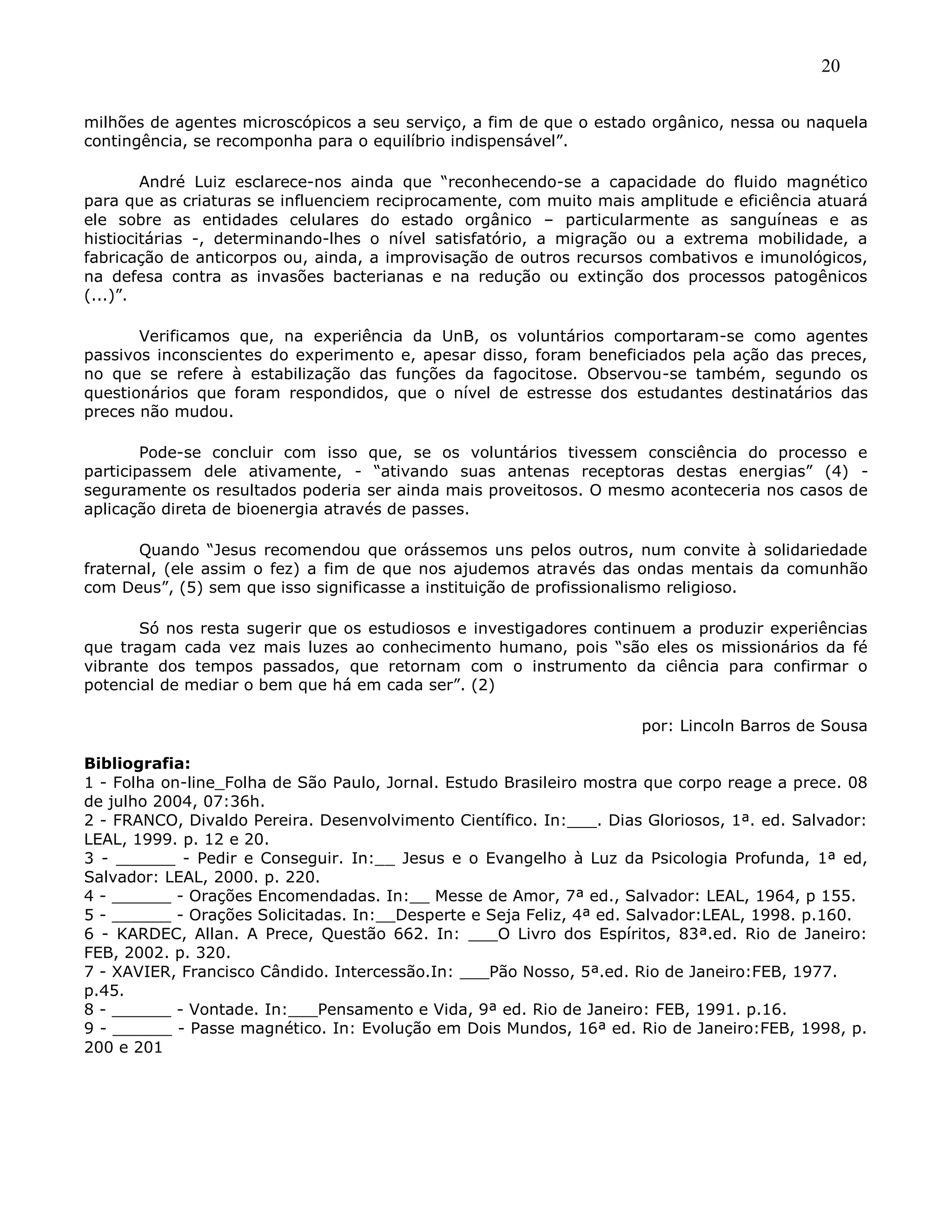 20
milhões de agentes microscópicos a seu serviço, a fim de que o estado orgânico, nessa ou naquela
contingência, se recomponha para o equilíbrio indispensável‖.
André Luiz esclarece-nos ainda que ―reconhecendo-se a capacidade do fluido magnético
para que as criaturas se influenciem reciprocamente, com muito mais amplitude e eficiência atuará
ele sobre as entidades celulares do estado orgânico – particularmente as sanguíneas e as
histiocitárias -, determinando-lhes o nível satisfatório, a migração ou a extrema mobilidade, a
fabricação de anticorpos ou, ainda, a improvisação de outros recursos combativos e imunológicos,
na defesa contra as invasões bacterianas e na redução ou extinção dos processos patogênicos
(...)‖.
Verificamos que, na experiência da UnB, os voluntários comportaram-se como agentes
passivos inconscientes do experimento e, apesar disso, foram beneficiados pela ação das preces,
no que se refere à estabilização das funções da fagocitose. Observou-se também, segundo os
questionários que foram respondidos, que o nível de estresse dos estudantes destinatários das
preces não mudou.
Pode-se concluir com isso que, se os voluntários tivessem consciência do processo e
participassem dele ativamente, - ―ativando suas antenas receptoras destas energias‖ (4) -
seguramente os resultados poderia ser ainda mais proveitosos. O mesmo aconteceria nos casos de
aplicação direta de bioenergia através de passes.
Quando ―Jesus recomendou que orássemos uns pelos outros, num convite à solidariedade
fraternal, (ele assim o fez) a fim de que nos ajudemos através das ondas mentais da comunhão
com Deus‖, (5) sem que isso significasse a instituição de profissionalismo religioso.
Só nos resta sugerir que os estudiosos e investigadores continuem a produzir experiências
que tragam cada vez mais luzes ao conhecimento humano, pois ―são eles os missionários da fé
vibrante dos tempos passados, que retornam com o instrumento da ciência para confirmar o
potencial de mediar o bem que há em cada ser‖. (2)
por: Lincoln Barros de Sousa
Bibliografia:
1 - Folha on-line_Folha de São Paulo, Jornal. Estudo Brasileiro mostra que corpo reage a prece. 08
de julho 2004, 07:36h.
2 - FRANCO, Divaldo Pereira. Desenvolvimento Científico. In:___. Dias Gloriosos, 1ª. ed. Salvador:
LEAL, 1999. p. 12 e 20.
3 - ______ - Pedir e Conseguir. In:__ Jesus e o Evangelho à Luz da Psicologia Profunda, 1ª ed,
Salvador: LEAL, 2000. p. 220.
4 - ______ - Orações Encomendadas. In:__ Messe de Amor, 7ª ed., Salvador: LEAL, 1964, p 155.
5 - ______ - Orações Solicitadas. In:__Desperte e Seja Feliz, 4ª ed. Salvador:LEAL, 1998. p.160.
6 - KARDEC, Allan. A Prece, Questão 662. In: ___O Livro dos Espíritos, 83ª.ed. Rio de Janeiro:
FEB, 2002. p. 320.
7 - XAVIER, Francisco Cândido. Intercessão.In: ___Pão Nosso, 5ª.ed. Rio de Janeiro:FEB, 1977.
p.45.
8 - ______ - Vontade. In:___Pensamento e Vida, 9ª ed. Rio de Janeiro: FEB, 1991. p.16.
9 - ______ - Passe magnético. In: Evolução em Dois Mundos, 16ª ed. Rio de Janeiro:FEB, 1998, p.
200 e 201
 