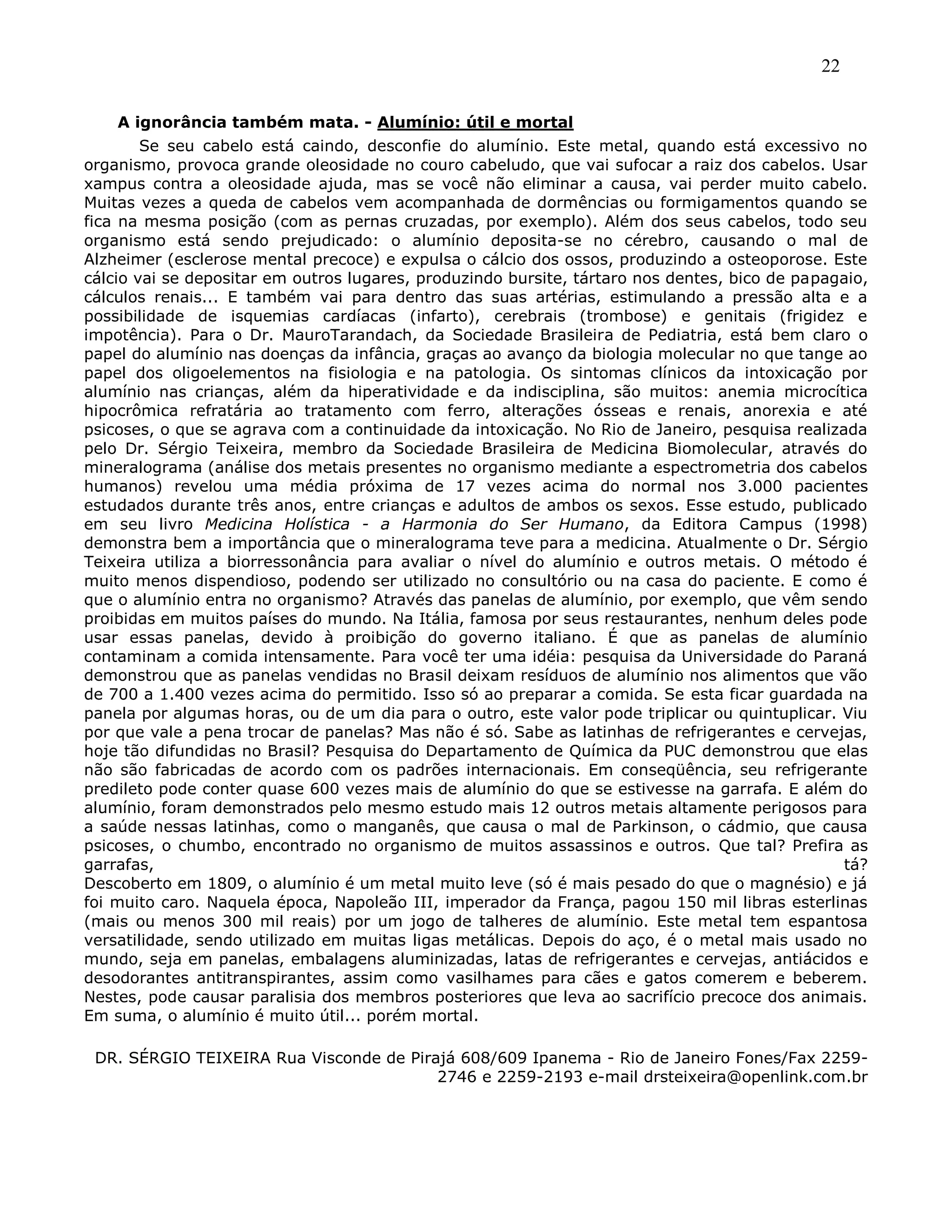 22
A ignorância também mata. - Alumínio: útil e mortal
Se seu cabelo está caindo, desconfie do alumínio. Este metal, quando está excessivo no
organismo, provoca grande oleosidade no couro cabeludo, que vai sufocar a raiz dos cabelos. Usar
xampus contra a oleosidade ajuda, mas se você não eliminar a causa, vai perder muito cabelo.
Muitas vezes a queda de cabelos vem acompanhada de dormências ou formigamentos quando se
fica na mesma posição (com as pernas cruzadas, por exemplo). Além dos seus cabelos, todo seu
organismo está sendo prejudicado: o alumínio deposita-se no cérebro, causando o mal de
Alzheimer (esclerose mental precoce) e expulsa o cálcio dos ossos, produzindo a osteoporose. Este
cálcio vai se depositar em outros lugares, produzindo bursite, tártaro nos dentes, bico de papagaio,
cálculos renais... E também vai para dentro das suas artérias, estimulando a pressão alta e a
possibilidade de isquemias cardíacas (infarto), cerebrais (trombose) e genitais (frigidez e
impotência). Para o Dr. MauroTarandach, da Sociedade Brasileira de Pediatria, está bem claro o
papel do alumínio nas doenças da infância, graças ao avanço da biologia molecular no que tange ao
papel dos oligoelementos na fisiologia e na patologia. Os sintomas clínicos da intoxicação por
alumínio nas crianças, além da hiperatividade e da indisciplina, são muitos: anemia microcítica
hipocrômica refratária ao tratamento com ferro, alterações ósseas e renais, anorexia e até
psicoses, o que se agrava com a continuidade da intoxicação. No Rio de Janeiro, pesquisa realizada
pelo Dr. Sérgio Teixeira, membro da Sociedade Brasileira de Medicina Biomolecular, através do
mineralograma (análise dos metais presentes no organismo mediante a espectrometria dos cabelos
humanos) revelou uma média próxima de 17 vezes acima do normal nos 3.000 pacientes
estudados durante três anos, entre crianças e adultos de ambos os sexos. Esse estudo, publicado
em seu livro Medicina Holística - a Harmonia do Ser Humano, da Editora Campus (1998)
demonstra bem a importância que o mineralograma teve para a medicina. Atualmente o Dr. Sérgio
Teixeira utiliza a biorressonância para avaliar o nível do alumínio e outros metais. O método é
muito menos dispendioso, podendo ser utilizado no consultório ou na casa do paciente. E como é
que o alumínio entra no organismo? Através das panelas de alumínio, por exemplo, que vêm sendo
proibidas em muitos países do mundo. Na Itália, famosa por seus restaurantes, nenhum deles pode
usar essas panelas, devido à proibição do governo italiano. É que as panelas de alumínio
contaminam a comida intensamente. Para você ter uma idéia: pesquisa da Universidade do Paraná
demonstrou que as panelas vendidas no Brasil deixam resíduos de alumínio nos alimentos que vão
de 700 a 1.400 vezes acima do permitido. Isso só ao preparar a comida. Se esta ficar guardada na
panela por algumas horas, ou de um dia para o outro, este valor pode triplicar ou quintuplicar. Viu
por que vale a pena trocar de panelas? Mas não é só. Sabe as latinhas de refrigerantes e cervejas,
hoje tão difundidas no Brasil? Pesquisa do Departamento de Química da PUC demonstrou que elas
não são fabricadas de acordo com os padrões internacionais. Em conseqüência, seu refrigerante
predileto pode conter quase 600 vezes mais de alumínio do que se estivesse na garrafa. E além do
alumínio, foram demonstrados pelo mesmo estudo mais 12 outros metais altamente perigosos para
a saúde nessas latinhas, como o manganês, que causa o mal de Parkinson, o cádmio, que causa
psicoses, o chumbo, encontrado no organismo de muitos assassinos e outros. Que tal? Prefira as
garrafas, tá?
Descoberto em 1809, o alumínio é um metal muito leve (só é mais pesado do que o magnésio) e já
foi muito caro. Naquela época, Napoleão III, imperador da França, pagou 150 mil libras esterlinas
(mais ou menos 300 mil reais) por um jogo de talheres de alumínio. Este metal tem espantosa
versatilidade, sendo utilizado em muitas ligas metálicas. Depois do aço, é o metal mais usado no
mundo, seja em panelas, embalagens aluminizadas, latas de refrigerantes e cervejas, antiácidos e
desodorantes antitranspirantes, assim como vasilhames para cães e gatos comerem e beberem.
Nestes, pode causar paralisia dos membros posteriores que leva ao sacrifício precoce dos animais.
Em suma, o alumínio é muito útil... porém mortal.
DR. SÉRGIO TEIXEIRA Rua Visconde de Pirajá 608/609 Ipanema - Rio de Janeiro Fones/Fax 2259-
2746 e 2259-2193 e-mail drsteixeira@openlink.com.br
 