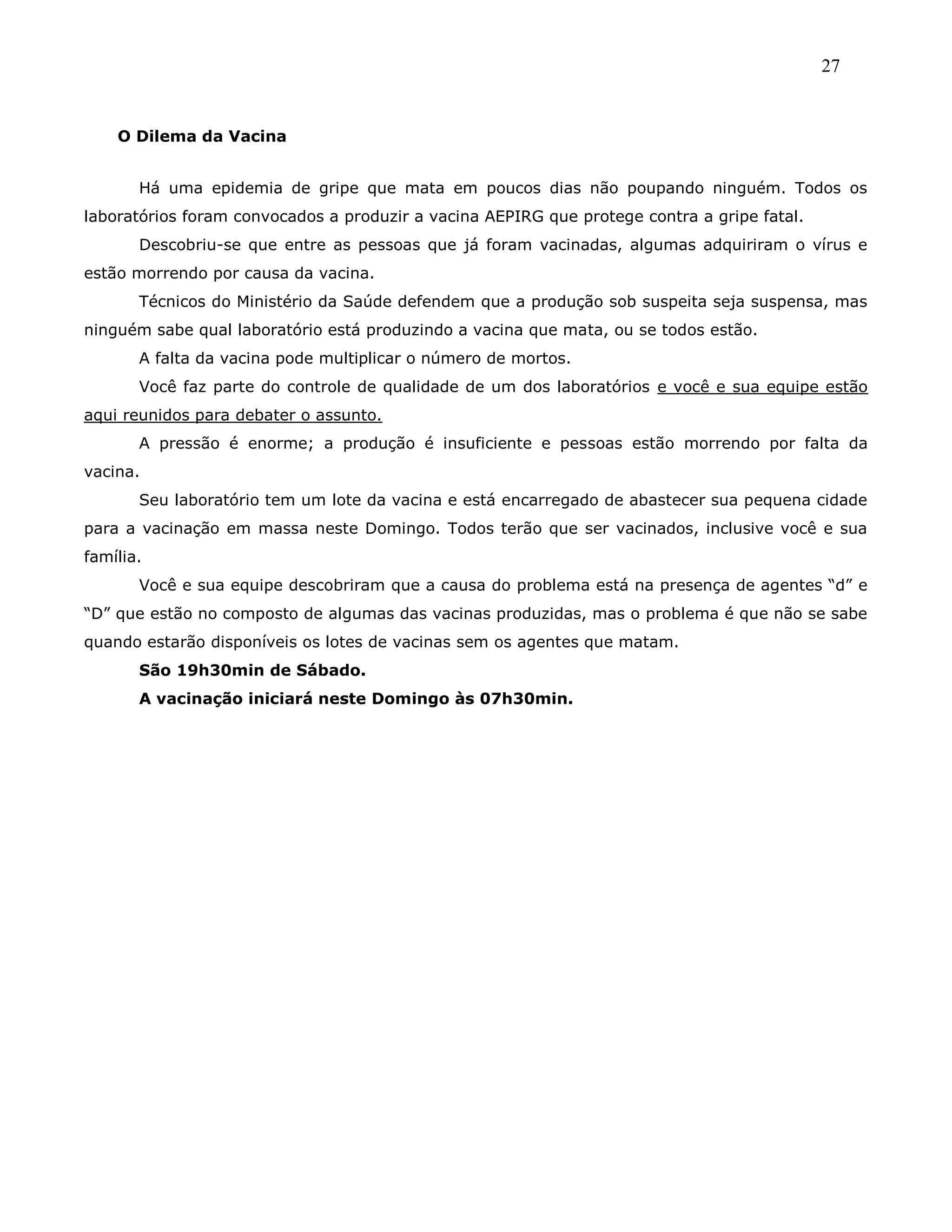 27
O Dilema da Vacina
Há uma epidemia de gripe que mata em poucos dias não poupando ninguém. Todos os
laboratórios foram convocados a produzir a vacina AEPIRG que protege contra a gripe fatal.
Descobriu-se que entre as pessoas que já foram vacinadas, algumas adquiriram o vírus e
estão morrendo por causa da vacina.
Técnicos do Ministério da Saúde defendem que a produção sob suspeita seja suspensa, mas
ninguém sabe qual laboratório está produzindo a vacina que mata, ou se todos estão.
A falta da vacina pode multiplicar o número de mortos.
Você faz parte do controle de qualidade de um dos laboratórios e você e sua equipe estão
aqui reunidos para debater o assunto.
A pressão é enorme; a produção é insuficiente e pessoas estão morrendo por falta da
vacina.
Seu laboratório tem um lote da vacina e está encarregado de abastecer sua pequena cidade
para a vacinação em massa neste Domingo. Todos terão que ser vacinados, inclusive você e sua
família.
Você e sua equipe descobriram que a causa do problema está na presença de agentes ―d‖ e
―D‖ que estão no composto de algumas das vacinas produzidas, mas o problema é que não se sabe
quando estarão disponíveis os lotes de vacinas sem os agentes que matam.
São 19h30min de Sábado.
A vacinação iniciará neste Domingo às 07h30min.
 