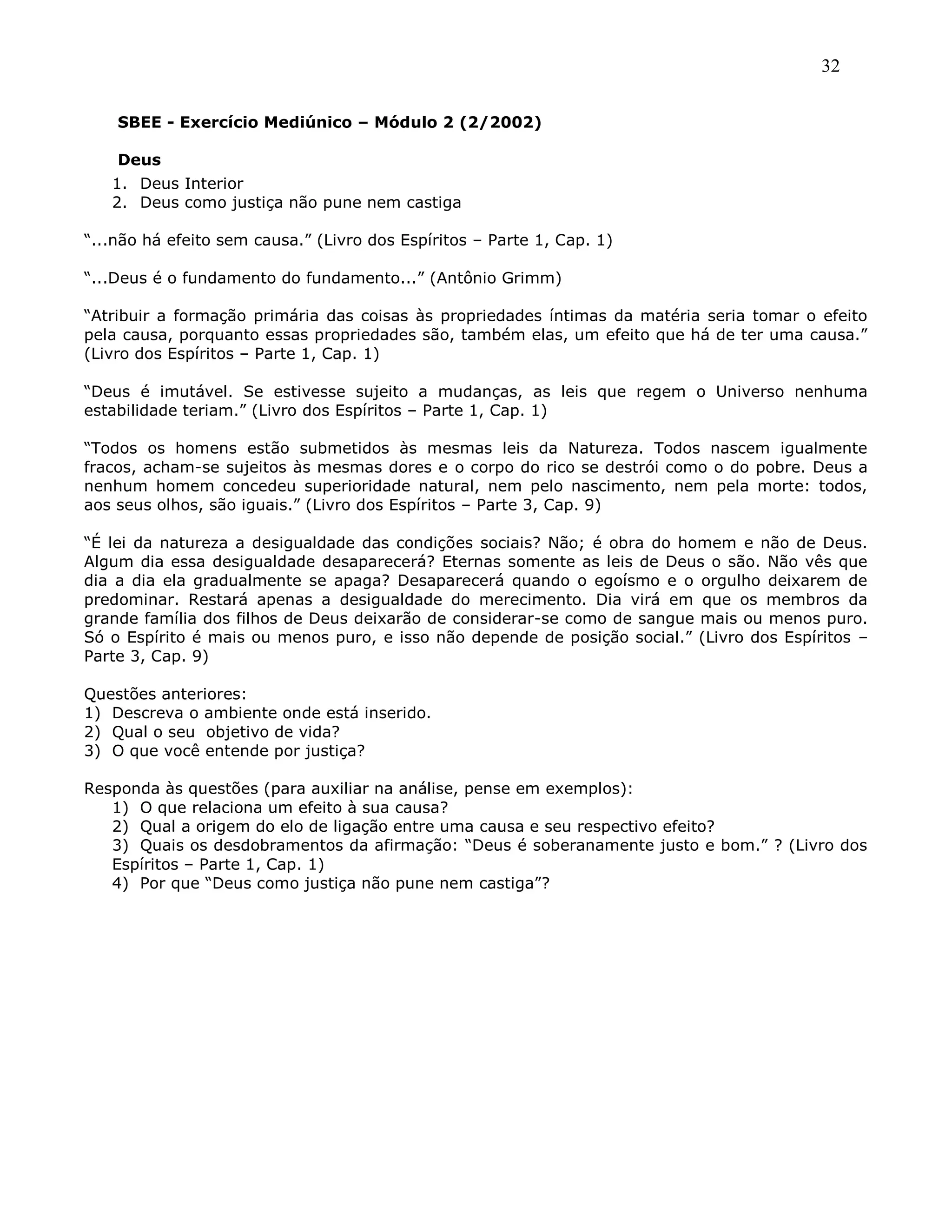 32
SBEE - Exercício Mediúnico – Módulo 2 (2/2002)
Deus
1. Deus Interior
2. Deus como justiça não pune nem castiga
―...não há efeito sem causa.‖ (Livro dos Espíritos – Parte 1, Cap. 1)
―...Deus é o fundamento do fundamento...‖ (Antônio Grimm)
―Atribuir a formação primária das coisas às propriedades íntimas da matéria seria tomar o efeito
pela causa, porquanto essas propriedades são, também elas, um efeito que há de ter uma causa.‖
(Livro dos Espíritos – Parte 1, Cap. 1)
―Deus é imutável. Se estivesse sujeito a mudanças, as leis que regem o Universo nenhuma
estabilidade teriam.‖ (Livro dos Espíritos – Parte 1, Cap. 1)
―Todos os homens estão submetidos às mesmas leis da Natureza. Todos nascem igualmente
fracos, acham-se sujeitos às mesmas dores e o corpo do rico se destrói como o do pobre. Deus a
nenhum homem concedeu superioridade natural, nem pelo nascimento, nem pela morte: todos,
aos seus olhos, são iguais.‖ (Livro dos Espíritos – Parte 3, Cap. 9)
―É lei da natureza a desigualdade das condições sociais? Não; é obra do homem e não de Deus.
Algum dia essa desigualdade desaparecerá? Eternas somente as leis de Deus o são. Não vês que
dia a dia ela gradualmente se apaga? Desaparecerá quando o egoísmo e o orgulho deixarem de
predominar. Restará apenas a desigualdade do merecimento. Dia virá em que os membros da
grande família dos filhos de Deus deixarão de considerar-se como de sangue mais ou menos puro.
Só o Espírito é mais ou menos puro, e isso não depende de posição social.‖ (Livro dos Espíritos –
Parte 3, Cap. 9)
Questões anteriores:
1) Descreva o ambiente onde está inserido.
2) Qual o seu objetivo de vida?
3) O que você entende por justiça?
Responda às questões (para auxiliar na análise, pense em exemplos):
1) O que relaciona um efeito à sua causa?
2) Qual a origem do elo de ligação entre uma causa e seu respectivo efeito?
3) Quais os desdobramentos da afirmação: ―Deus é soberanamente justo e bom.‖ ? (Livro dos
Espíritos – Parte 1, Cap. 1)
4) Por que ―Deus como justiça não pune nem castiga‖?
 
