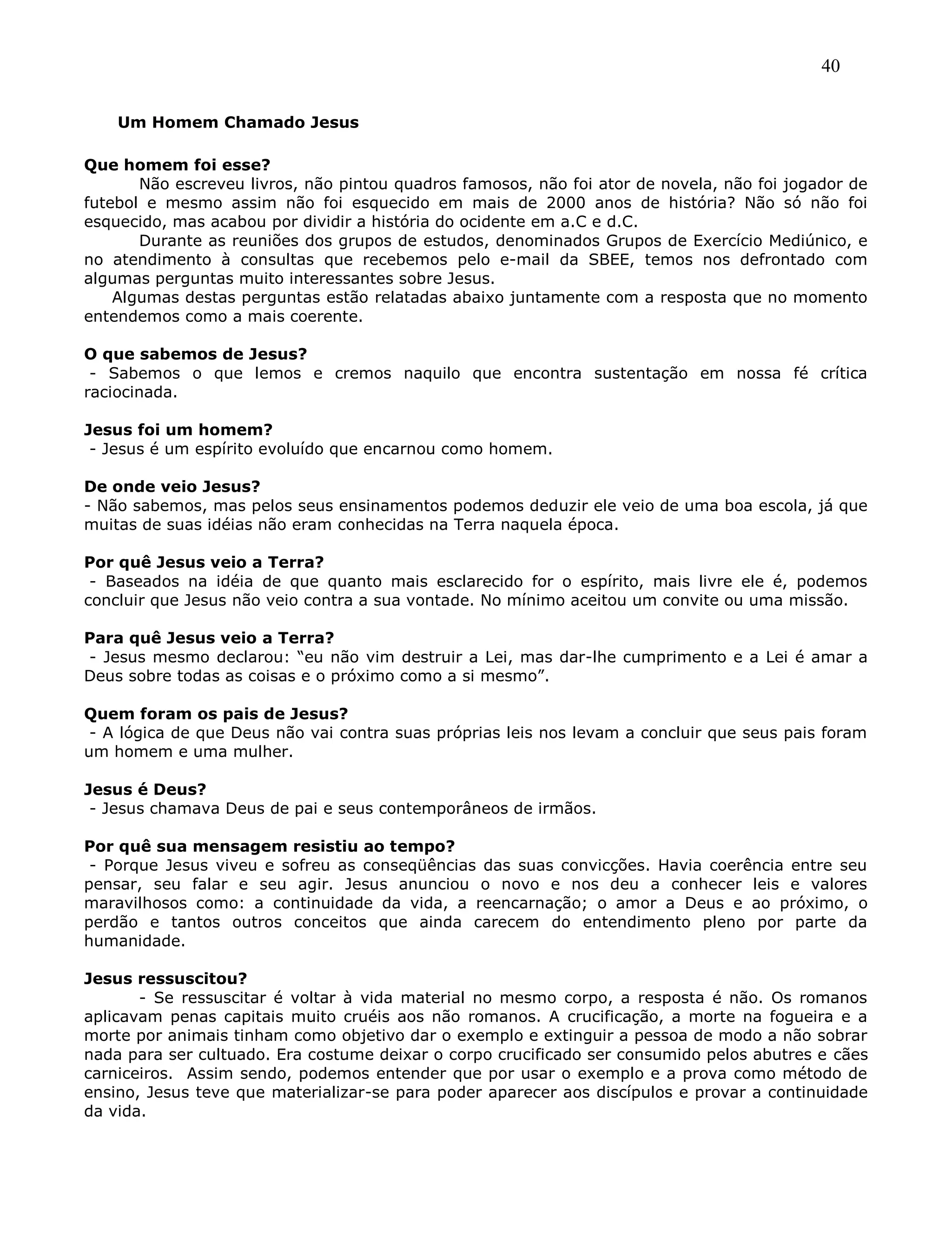 40
Um Homem Chamado Jesus
Que homem foi esse?
Não escreveu livros, não pintou quadros famosos, não foi ator de novela, não foi jogador de
futebol e mesmo assim não foi esquecido em mais de 2000 anos de história? Não só não foi
esquecido, mas acabou por dividir a história do ocidente em a.C e d.C.
Durante as reuniões dos grupos de estudos, denominados Grupos de Exercício Mediúnico, e
no atendimento à consultas que recebemos pelo e-mail da SBEE, temos nos defrontado com
algumas perguntas muito interessantes sobre Jesus.
Algumas destas perguntas estão relatadas abaixo juntamente com a resposta que no momento
entendemos como a mais coerente.
O que sabemos de Jesus?
- Sabemos o que lemos e cremos naquilo que encontra sustentação em nossa fé crítica
raciocinada.
Jesus foi um homem?
- Jesus é um espírito evoluído que encarnou como homem.
De onde veio Jesus?
- Não sabemos, mas pelos seus ensinamentos podemos deduzir ele veio de uma boa escola, já que
muitas de suas idéias não eram conhecidas na Terra naquela época.
Por quê Jesus veio a Terra?
- Baseados na idéia de que quanto mais esclarecido for o espírito, mais livre ele é, podemos
concluir que Jesus não veio contra a sua vontade. No mínimo aceitou um convite ou uma missão.
Para quê Jesus veio a Terra?
- Jesus mesmo declarou: ―eu não vim destruir a Lei, mas dar-lhe cumprimento e a Lei é amar a
Deus sobre todas as coisas e o próximo como a si mesmo‖.
Quem foram os pais de Jesus?
- A lógica de que Deus não vai contra suas próprias leis nos levam a concluir que seus pais foram
um homem e uma mulher.
Jesus é Deus?
- Jesus chamava Deus de pai e seus contemporâneos de irmãos.
Por quê sua mensagem resistiu ao tempo?
- Porque Jesus viveu e sofreu as conseqüências das suas convicções. Havia coerência entre seu
pensar, seu falar e seu agir. Jesus anunciou o novo e nos deu a conhecer leis e valores
maravilhosos como: a continuidade da vida, a reencarnação; o amor a Deus e ao próximo, o
perdão e tantos outros conceitos que ainda carecem do entendimento pleno por parte da
humanidade.
Jesus ressuscitou?
- Se ressuscitar é voltar à vida material no mesmo corpo, a resposta é não. Os romanos
aplicavam penas capitais muito cruéis aos não romanos. A crucificação, a morte na fogueira e a
morte por animais tinham como objetivo dar o exemplo e extinguir a pessoa de modo a não sobrar
nada para ser cultuado. Era costume deixar o corpo crucificado ser consumido pelos abutres e cães
carniceiros. Assim sendo, podemos entender que por usar o exemplo e a prova como método de
ensino, Jesus teve que materializar-se para poder aparecer aos discípulos e provar a continuidade
da vida.
 