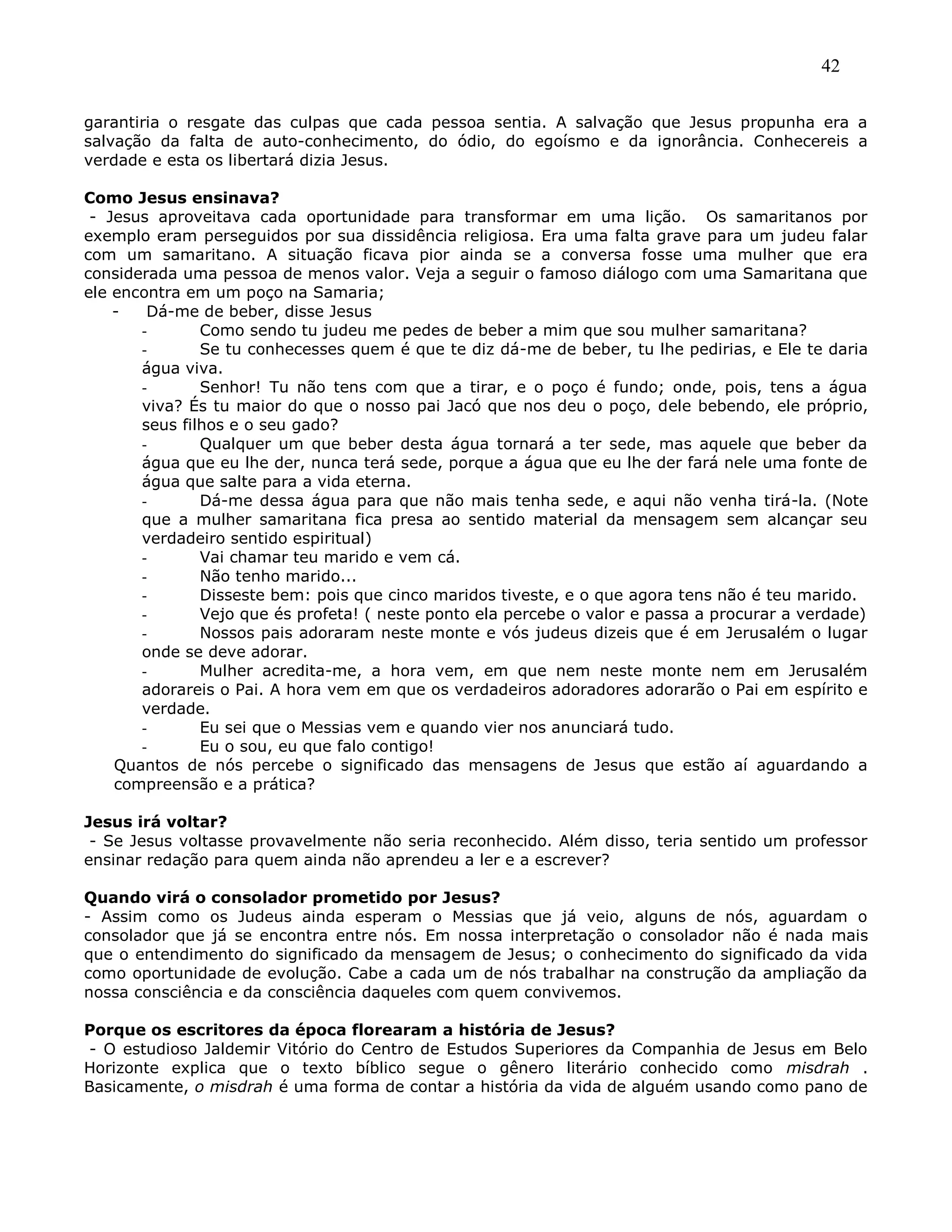 42
garantiria o resgate das culpas que cada pessoa sentia. A salvação que Jesus propunha era a
salvação da falta de auto-conhecimento, do ódio, do egoísmo e da ignorância. Conhecereis a
verdade e esta os libertará dizia Jesus.
Como Jesus ensinava?
- Jesus aproveitava cada oportunidade para transformar em uma lição. Os samaritanos por
exemplo eram perseguidos por sua dissidência religiosa. Era uma falta grave para um judeu falar
com um samaritano. A situação ficava pior ainda se a conversa fosse uma mulher que era
considerada uma pessoa de menos valor. Veja a seguir o famoso diálogo com uma Samaritana que
ele encontra em um poço na Samaria;
- Dá-me de beber, disse Jesus
- Como sendo tu judeu me pedes de beber a mim que sou mulher samaritana?
- Se tu conhecesses quem é que te diz dá-me de beber, tu lhe pedirias, e Ele te daria
água viva.
- Senhor! Tu não tens com que a tirar, e o poço é fundo; onde, pois, tens a água
viva? És tu maior do que o nosso pai Jacó que nos deu o poço, dele bebendo, ele próprio,
seus filhos e o seu gado?
- Qualquer um que beber desta água tornará a ter sede, mas aquele que beber da
água que eu lhe der, nunca terá sede, porque a água que eu lhe der fará nele uma fonte de
água que salte para a vida eterna.
- Dá-me dessa água para que não mais tenha sede, e aqui não venha tirá-la. (Note
que a mulher samaritana fica presa ao sentido material da mensagem sem alcançar seu
verdadeiro sentido espiritual)
- Vai chamar teu marido e vem cá.
- Não tenho marido...
- Disseste bem: pois que cinco maridos tiveste, e o que agora tens não é teu marido.
- Vejo que és profeta! ( neste ponto ela percebe o valor e passa a procurar a verdade)
- Nossos pais adoraram neste monte e vós judeus dizeis que é em Jerusalém o lugar
onde se deve adorar.
- Mulher acredita-me, a hora vem, em que nem neste monte nem em Jerusalém
adorareis o Pai. A hora vem em que os verdadeiros adoradores adorarão o Pai em espírito e
verdade.
- Eu sei que o Messias vem e quando vier nos anunciará tudo.
- Eu o sou, eu que falo contigo!
Quantos de nós percebe o significado das mensagens de Jesus que estão aí aguardando a
compreensão e a prática?
Jesus irá voltar?
- Se Jesus voltasse provavelmente não seria reconhecido. Além disso, teria sentido um professor
ensinar redação para quem ainda não aprendeu a ler e a escrever?
Quando virá o consolador prometido por Jesus?
- Assim como os Judeus ainda esperam o Messias que já veio, alguns de nós, aguardam o
consolador que já se encontra entre nós. Em nossa interpretação o consolador não é nada mais
que o entendimento do significado da mensagem de Jesus; o conhecimento do significado da vida
como oportunidade de evolução. Cabe a cada um de nós trabalhar na construção da ampliação da
nossa consciência e da consciência daqueles com quem convivemos.
Porque os escritores da época florearam a história de Jesus?
- O estudioso Jaldemir Vitório do Centro de Estudos Superiores da Companhia de Jesus em Belo
Horizonte explica que o texto bíblico segue o gênero literário conhecido como misdrah .
Basicamente, o misdrah é uma forma de contar a história da vida de alguém usando como pano de
 