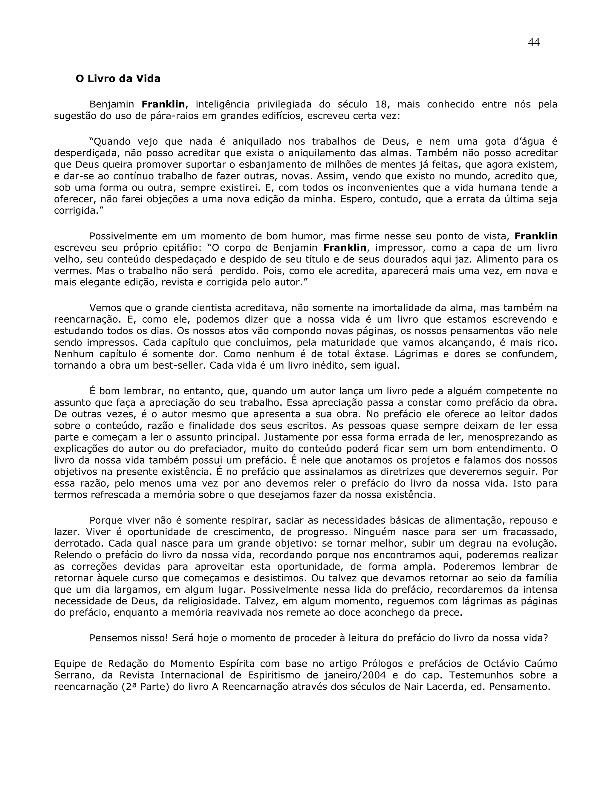 44
O Livro da Vida
Benjamin Franklin, inteligência privilegiada do século 18, mais conhecido entre nós pela
sugestão do uso de pára-raios em grandes edifícios, escreveu certa vez:
―Quando vejo que nada é aniquilado nos trabalhos de Deus, e nem uma gota d’água é
desperdiçada, não posso acreditar que exista o aniquilamento das almas. Também não posso acreditar
que Deus queira promover suportar o esbanjamento de milhões de mentes já feitas, que agora existem,
e dar-se ao contínuo trabalho de fazer outras, novas. Assim, vendo que existo no mundo, acredito que,
sob uma forma ou outra, sempre existirei. E, com todos os inconvenientes que a vida humana tende a
oferecer, não farei objeções a uma nova edição da minha. Espero, contudo, que a errata da última seja
corrigida.‖
Possivelmente em um momento de bom humor, mas firme nesse seu ponto de vista, Franklin
escreveu seu próprio epitáfio: ―O corpo de Benjamin Franklin, impressor, como a capa de um livro
velho, seu conteúdo despedaçado e despido de seu título e de seus dourados aqui jaz. Alimento para os
vermes. Mas o trabalho não será perdido. Pois, como ele acredita, aparecerá mais uma vez, em nova e
mais elegante edição, revista e corrigida pelo autor.‖
Vemos que o grande cientista acreditava, não somente na imortalidade da alma, mas também na
reencarnação. E, como ele, podemos dizer que a nossa vida é um livro que estamos escrevendo e
estudando todos os dias. Os nossos atos vão compondo novas páginas, os nossos pensamentos vão nele
sendo impressos. Cada capítulo que concluímos, pela maturidade que vamos alcançando, é mais rico.
Nenhum capítulo é somente dor. Como nenhum é de total êxtase. Lágrimas e dores se confundem,
tornando a obra um best-seller. Cada vida é um livro inédito, sem igual.
É bom lembrar, no entanto, que, quando um autor lança um livro pede a alguém competente no
assunto que faça a apreciação do seu trabalho. Essa apreciação passa a constar como prefácio da obra.
De outras vezes, é o autor mesmo que apresenta a sua obra. No prefácio ele oferece ao leitor dados
sobre o conteúdo, razão e finalidade dos seus escritos. As pessoas quase sempre deixam de ler essa
parte e começam a ler o assunto principal. Justamente por essa forma errada de ler, menosprezando as
explicações do autor ou do prefaciador, muito do conteúdo poderá ficar sem um bom entendimento. O
livro da nossa vida também possui um prefácio. É nele que anotamos os projetos e falamos dos nossos
objetivos na presente existência. É no prefácio que assinalamos as diretrizes que deveremos seguir. Por
essa razão, pelo menos uma vez por ano devemos reler o prefácio do livro da nossa vida. Isto para
termos refrescada a memória sobre o que desejamos fazer da nossa existência.
Porque viver não é somente respirar, saciar as necessidades básicas de alimentação, repouso e
lazer. Viver é oportunidade de crescimento, de progresso. Ninguém nasce para ser um fracassado,
derrotado. Cada qual nasce para um grande objetivo: se tornar melhor, subir um degrau na evolução.
Relendo o prefácio do livro da nossa vida, recordando porque nos encontramos aqui, poderemos realizar
as correções devidas para aproveitar esta oportunidade, de forma ampla. Poderemos lembrar de
retornar àquele curso que começamos e desistimos. Ou talvez que devamos retornar ao seio da família
que um dia largamos, em algum lugar. Possivelmente nessa lida do prefácio, recordaremos da intensa
necessidade de Deus, da religiosidade. Talvez, em algum momento, reguemos com lágrimas as páginas
do prefácio, enquanto a memória reavivada nos remete ao doce aconchego da prece.
Pensemos nisso! Será hoje o momento de proceder à leitura do prefácio do livro da nossa vida?
Equipe de Redação do Momento Espírita com base no artigo Prólogos e prefácios de Octávio Caúmo
Serrano, da Revista Internacional de Espiritismo de janeiro/2004 e do cap. Testemunhos sobre a
reencarnação (2ª Parte) do livro A Reencarnação através dos séculos de Nair Lacerda, ed. Pensamento.
 