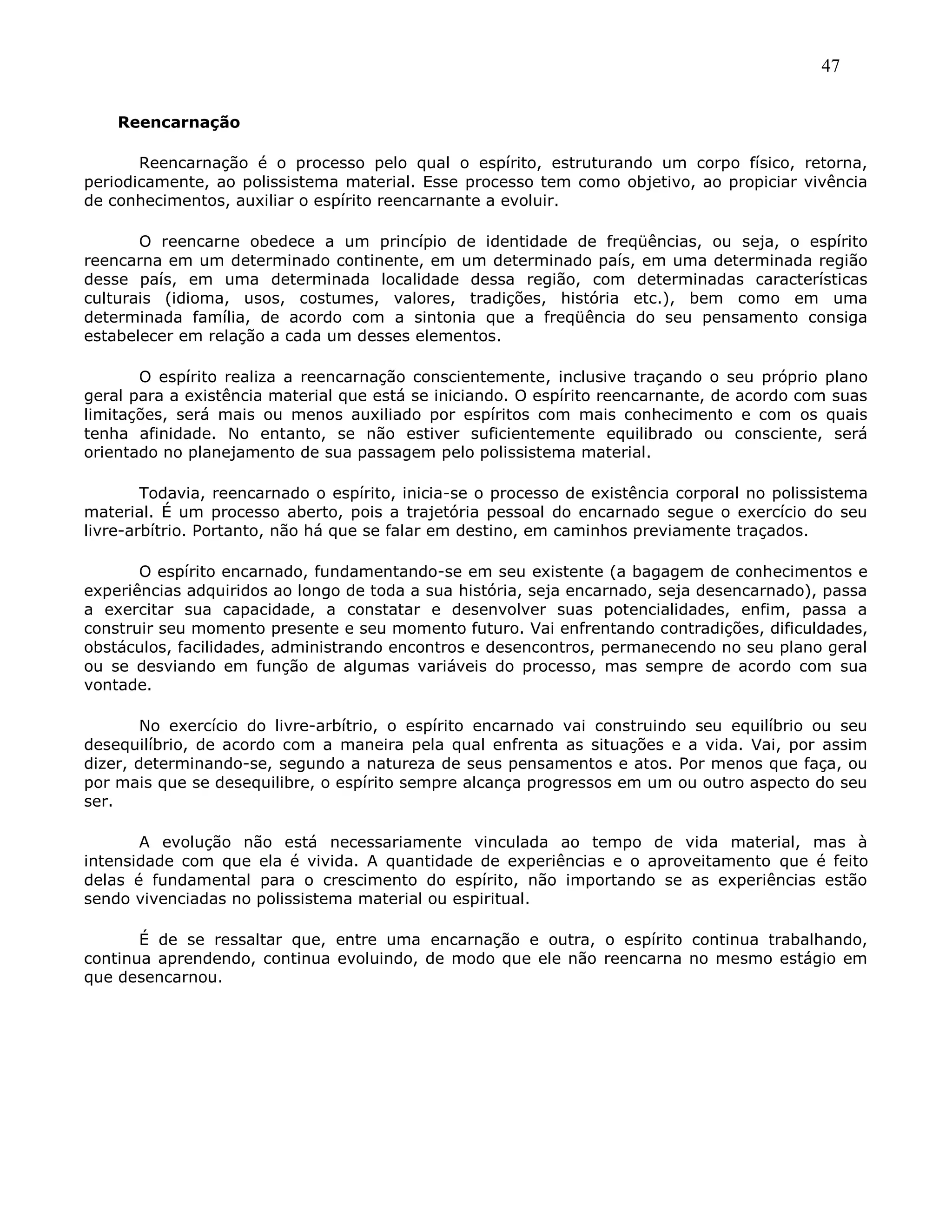 47
Reencarnação
Reencarnação é o processo pelo qual o espírito, estruturando um corpo físico, retorna,
periodicamente, ao polissistema material. Esse processo tem como objetivo, ao propiciar vivência
de conhecimentos, auxiliar o espírito reencarnante a evoluir.
O reencarne obedece a um princípio de identidade de freqüências, ou seja, o espírito
reencarna em um determinado continente, em um determinado país, em uma determinada região
desse país, em uma determinada localidade dessa região, com determinadas características
culturais (idioma, usos, costumes, valores, tradições, história etc.), bem como em uma
determinada família, de acordo com a sintonia que a freqüência do seu pensamento consiga
estabelecer em relação a cada um desses elementos.
O espírito realiza a reencarnação conscientemente, inclusive traçando o seu próprio plano
geral para a existência material que está se iniciando. O espírito reencarnante, de acordo com suas
limitações, será mais ou menos auxiliado por espíritos com mais conhecimento e com os quais
tenha afinidade. No entanto, se não estiver suficientemente equilibrado ou consciente, será
orientado no planejamento de sua passagem pelo polissistema material.
Todavia, reencarnado o espírito, inicia-se o processo de existência corporal no polissistema
material. É um processo aberto, pois a trajetória pessoal do encarnado segue o exercício do seu
livre-arbítrio. Portanto, não há que se falar em destino, em caminhos previamente traçados.
O espírito encarnado, fundamentando-se em seu existente (a bagagem de conhecimentos e
experiências adquiridos ao longo de toda a sua história, seja encarnado, seja desencarnado), passa
a exercitar sua capacidade, a constatar e desenvolver suas potencialidades, enfim, passa a
construir seu momento presente e seu momento futuro. Vai enfrentando contradições, dificuldades,
obstáculos, facilidades, administrando encontros e desencontros, permanecendo no seu plano geral
ou se desviando em função de algumas variáveis do processo, mas sempre de acordo com sua
vontade.
No exercício do livre-arbítrio, o espírito encarnado vai construindo seu equilíbrio ou seu
desequilíbrio, de acordo com a maneira pela qual enfrenta as situações e a vida. Vai, por assim
dizer, determinando-se, segundo a natureza de seus pensamentos e atos. Por menos que faça, ou
por mais que se desequilibre, o espírito sempre alcança progressos em um ou outro aspecto do seu
ser.
A evolução não está necessariamente vinculada ao tempo de vida material, mas à
intensidade com que ela é vivida. A quantidade de experiências e o aproveitamento que é feito
delas é fundamental para o crescimento do espírito, não importando se as experiências estão
sendo vivenciadas no polissistema material ou espiritual.
É de se ressaltar que, entre uma encarnação e outra, o espírito continua trabalhando,
continua aprendendo, continua evoluindo, de modo que ele não reencarna no mesmo estágio em
que desencarnou.
 