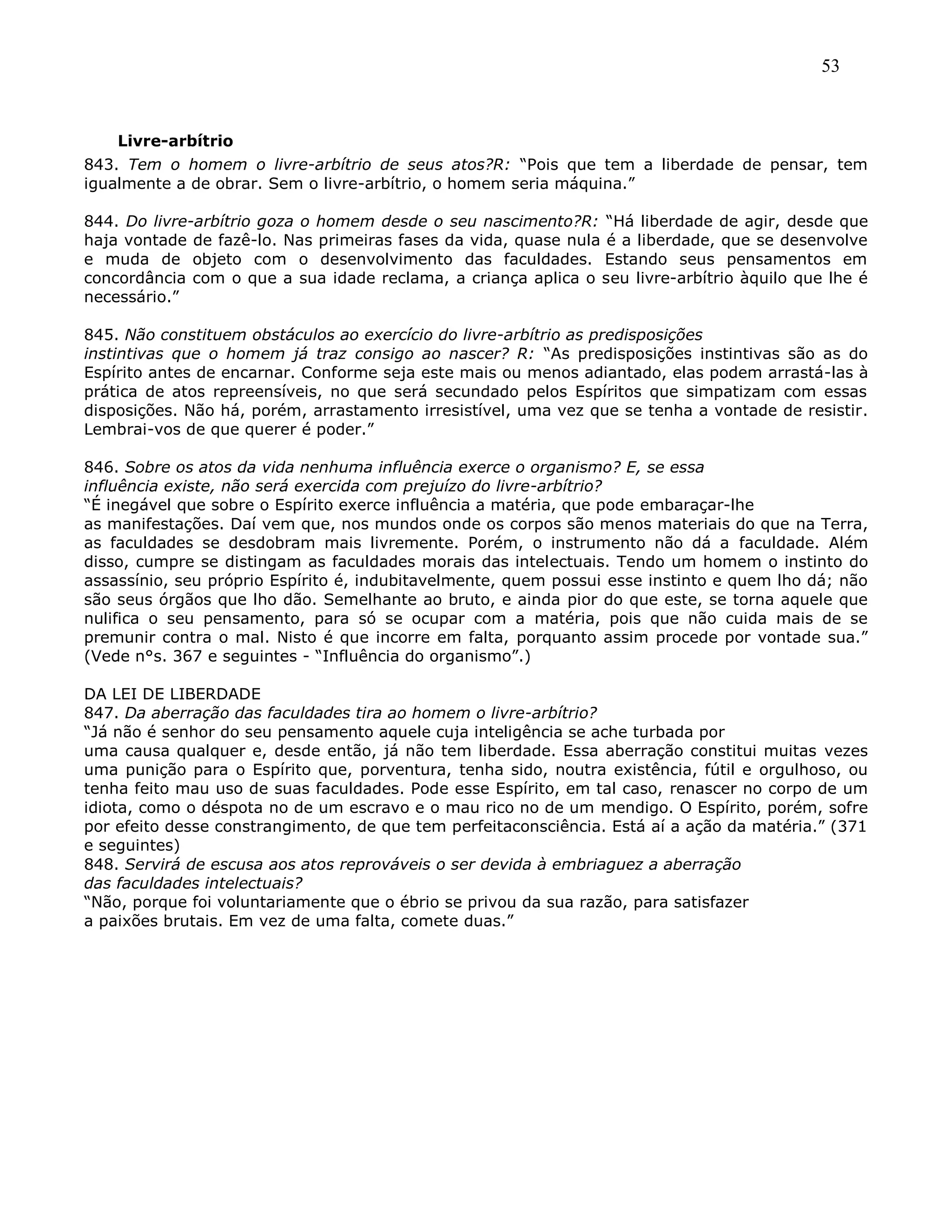 53
Livre-arbítrio
843. Tem o homem o livre-arbítrio de seus atos?R: ―Pois que tem a liberdade de pensar, tem
igualmente a de obrar. Sem o livre-arbítrio, o homem seria máquina.‖
844. Do livre-arbítrio goza o homem desde o seu nascimento?R: ―Há liberdade de agir, desde que
haja vontade de fazê-lo. Nas primeiras fases da vida, quase nula é a liberdade, que se desenvolve
e muda de objeto com o desenvolvimento das faculdades. Estando seus pensamentos em
concordância com o que a sua idade reclama, a criança aplica o seu livre-arbítrio àquilo que lhe é
necessário.‖
845. Não constituem obstáculos ao exercício do livre-arbítrio as predisposições
instintivas que o homem já traz consigo ao nascer? R: ―As predisposições instintivas são as do
Espírito antes de encarnar. Conforme seja este mais ou menos adiantado, elas podem arrastá-las à
prática de atos repreensíveis, no que será secundado pelos Espíritos que simpatizam com essas
disposições. Não há, porém, arrastamento irresistível, uma vez que se tenha a vontade de resistir.
Lembrai-vos de que querer é poder.‖
846. Sobre os atos da vida nenhuma influência exerce o organismo? E, se essa
influência existe, não será exercida com prejuízo do livre-arbítrio?
―É inegável que sobre o Espírito exerce influência a matéria, que pode embaraçar-lhe
as manifestações. Daí vem que, nos mundos onde os corpos são menos materiais do que na Terra,
as faculdades se desdobram mais livremente. Porém, o instrumento não dá a faculdade. Além
disso, cumpre se distingam as faculdades morais das intelectuais. Tendo um homem o instinto do
assassínio, seu próprio Espírito é, indubitavelmente, quem possui esse instinto e quem lho dá; não
são seus órgãos que lho dão. Semelhante ao bruto, e ainda pior do que este, se torna aquele que
nulifica o seu pensamento, para só se ocupar com a matéria, pois que não cuida mais de se
premunir contra o mal. Nisto é que incorre em falta, porquanto assim procede por vontade sua.‖
(Vede n°s. 367 e seguintes - ―Influência do organismo‖.)
DA LEI DE LIBERDADE
847. Da aberração das faculdades tira ao homem o livre-arbítrio?
―Já não é senhor do seu pensamento aquele cuja inteligência se ache turbada por
uma causa qualquer e, desde então, já não tem liberdade. Essa aberração constitui muitas vezes
uma punição para o Espírito que, porventura, tenha sido, noutra existência, fútil e orgulhoso, ou
tenha feito mau uso de suas faculdades. Pode esse Espírito, em tal caso, renascer no corpo de um
idiota, como o déspota no de um escravo e o mau rico no de um mendigo. O Espírito, porém, sofre
por efeito desse constrangimento, de que tem perfeitaconsciência. Está aí a ação da matéria.‖ (371
e seguintes)
848. Servirá de escusa aos atos reprováveis o ser devida à embriaguez a aberração
das faculdades intelectuais?
―Não, porque foi voluntariamente que o ébrio se privou da sua razão, para satisfazer
a paixões brutais. Em vez de uma falta, comete duas.‖
 
