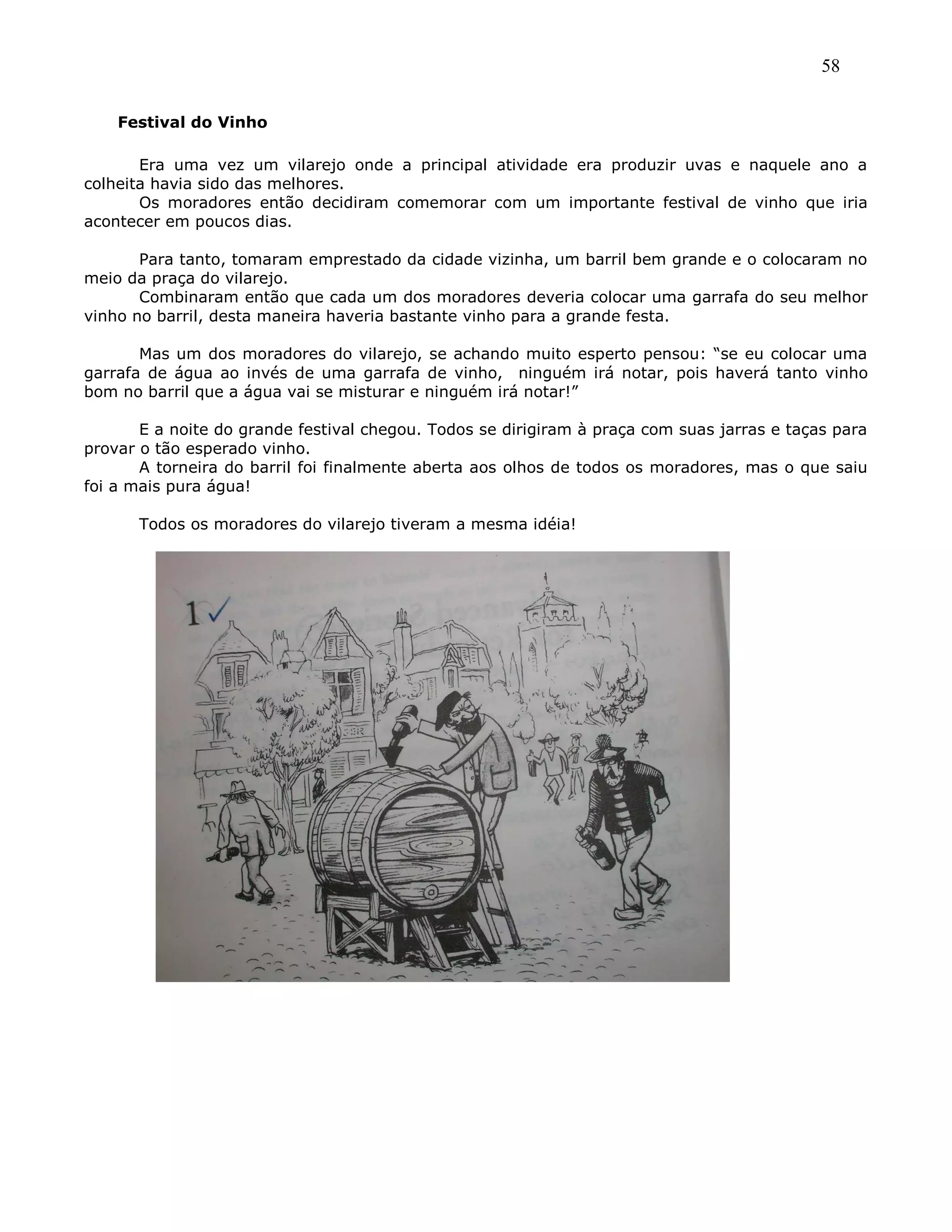 58
Festival do Vinho
Era uma vez um vilarejo onde a principal atividade era produzir uvas e naquele ano a
colheita havia sido das melhores.
Os moradores então decidiram comemorar com um importante festival de vinho que iria
acontecer em poucos dias.
Para tanto, tomaram emprestado da cidade vizinha, um barril bem grande e o colocaram no
meio da praça do vilarejo.
Combinaram então que cada um dos moradores deveria colocar uma garrafa do seu melhor
vinho no barril, desta maneira haveria bastante vinho para a grande festa.
Mas um dos moradores do vilarejo, se achando muito esperto pensou: ―se eu colocar uma
garrafa de água ao invés de uma garrafa de vinho, ninguém irá notar, pois haverá tanto vinho
bom no barril que a água vai se misturar e ninguém irá notar!‖
E a noite do grande festival chegou. Todos se dirigiram à praça com suas jarras e taças para
provar o tão esperado vinho.
A torneira do barril foi finalmente aberta aos olhos de todos os moradores, mas o que saiu
foi a mais pura água!
Todos os moradores do vilarejo tiveram a mesma idéia!
 