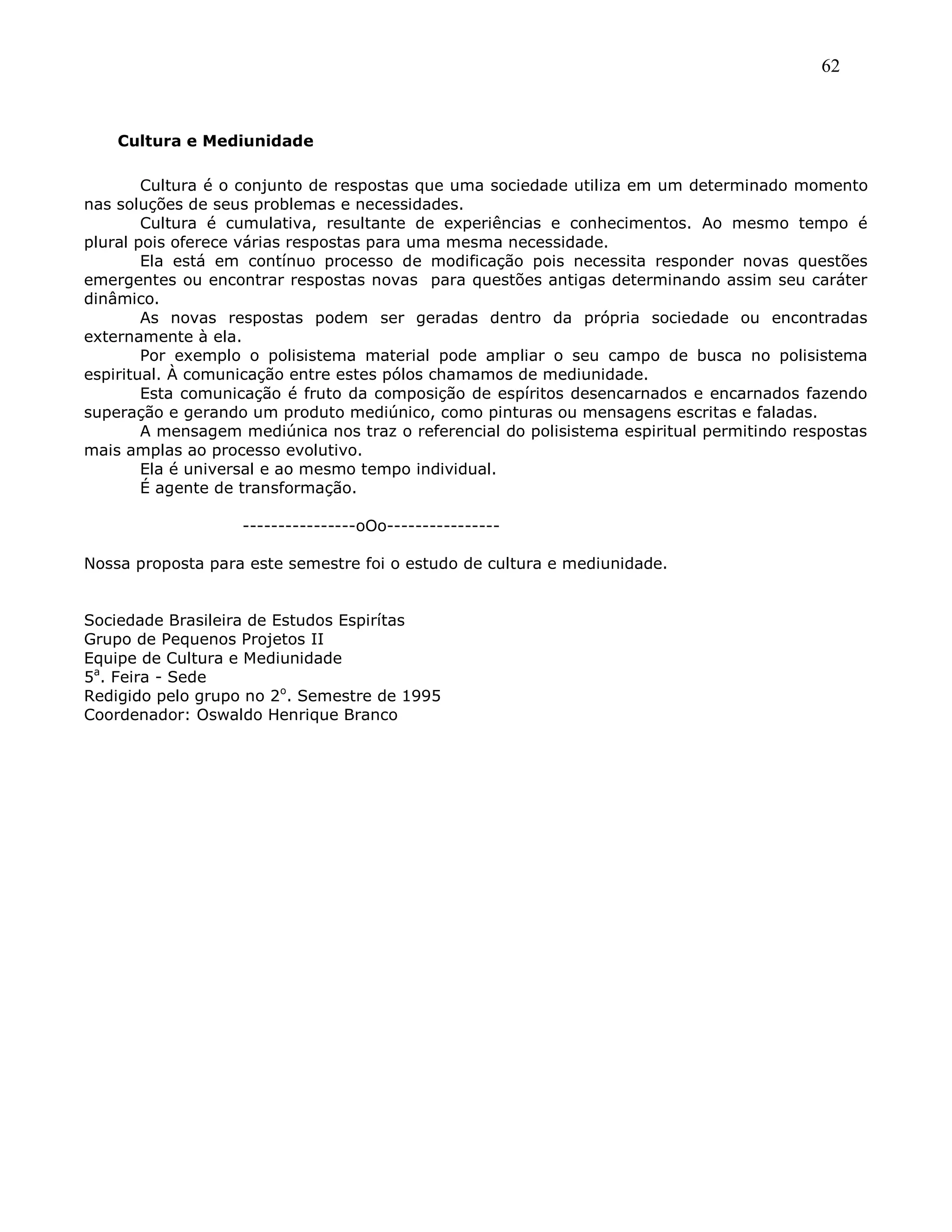 62
Cultura e Mediunidade
Cultura é o conjunto de respostas que uma sociedade utiliza em um determinado momento
nas soluções de seus problemas e necessidades.
Cultura é cumulativa, resultante de experiências e conhecimentos. Ao mesmo tempo é
plural pois oferece várias respostas para uma mesma necessidade.
Ela está em contínuo processo de modificação pois necessita responder novas questões
emergentes ou encontrar respostas novas para questões antigas determinando assim seu caráter
dinâmico.
As novas respostas podem ser geradas dentro da própria sociedade ou encontradas
externamente à ela.
Por exemplo o polisistema material pode ampliar o seu campo de busca no polisistema
espiritual. À comunicação entre estes pólos chamamos de mediunidade.
Esta comunicação é fruto da composição de espíritos desencarnados e encarnados fazendo
superação e gerando um produto mediúnico, como pinturas ou mensagens escritas e faladas.
A mensagem mediúnica nos traz o referencial do polisistema espiritual permitindo respostas
mais amplas ao processo evolutivo.
Ela é universal e ao mesmo tempo individual.
É agente de transformação.
----------------oOo----------------
Nossa proposta para este semestre foi o estudo de cultura e mediunidade.
Sociedade Brasileira de Estudos Espirítas
Grupo de Pequenos Projetos II
Equipe de Cultura e Mediunidade
5a
. Feira - Sede
Redigido pelo grupo no 2o
. Semestre de 1995
Coordenador: Oswaldo Henrique Branco
 