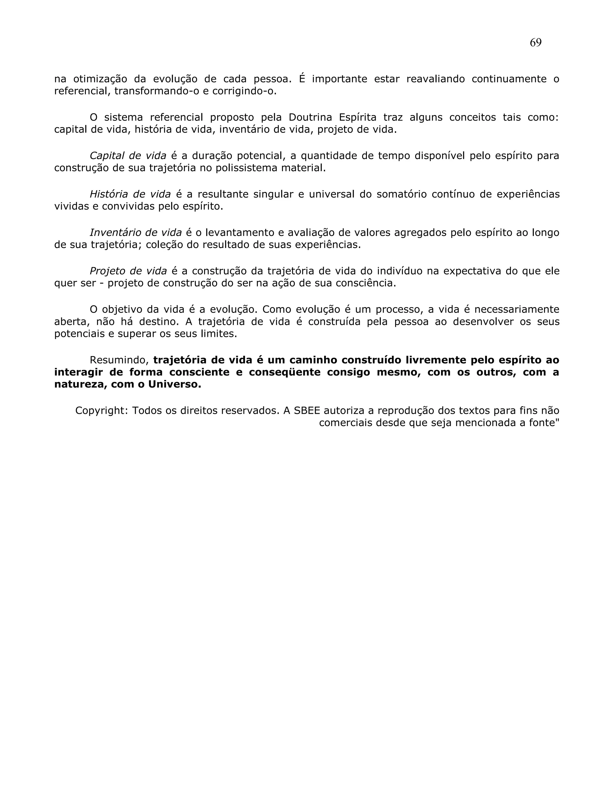 69
na otimização da evolução de cada pessoa. É importante estar reavaliando continuamente o
referencial, transformando-o e corrigindo-o.
O sistema referencial proposto pela Doutrina Espírita traz alguns conceitos tais como:
capital de vida, história de vida, inventário de vida, projeto de vida.
Capital de vida é a duração potencial, a quantidade de tempo disponível pelo espírito para
construção de sua trajetória no polissistema material.
História de vida é a resultante singular e universal do somatório contínuo de experiências
vividas e convividas pelo espírito.
Inventário de vida é o levantamento e avaliação de valores agregados pelo espírito ao longo
de sua trajetória; coleção do resultado de suas experiências.
Projeto de vida é a construção da trajetória de vida do indivíduo na expectativa do que ele
quer ser - projeto de construção do ser na ação de sua consciência.
O objetivo da vida é a evolução. Como evolução é um processo, a vida é necessariamente
aberta, não há destino. A trajetória de vida é construída pela pessoa ao desenvolver os seus
potenciais e superar os seus limites.
Resumindo, trajetória de vida é um caminho construído livremente pelo espírito ao
interagir de forma consciente e conseqüente consigo mesmo, com os outros, com a
natureza, com o Universo.
Copyright: Todos os direitos reservados. A SBEE autoriza a reprodução dos textos para fins não
comerciais desde que seja mencionada a fonte"
 