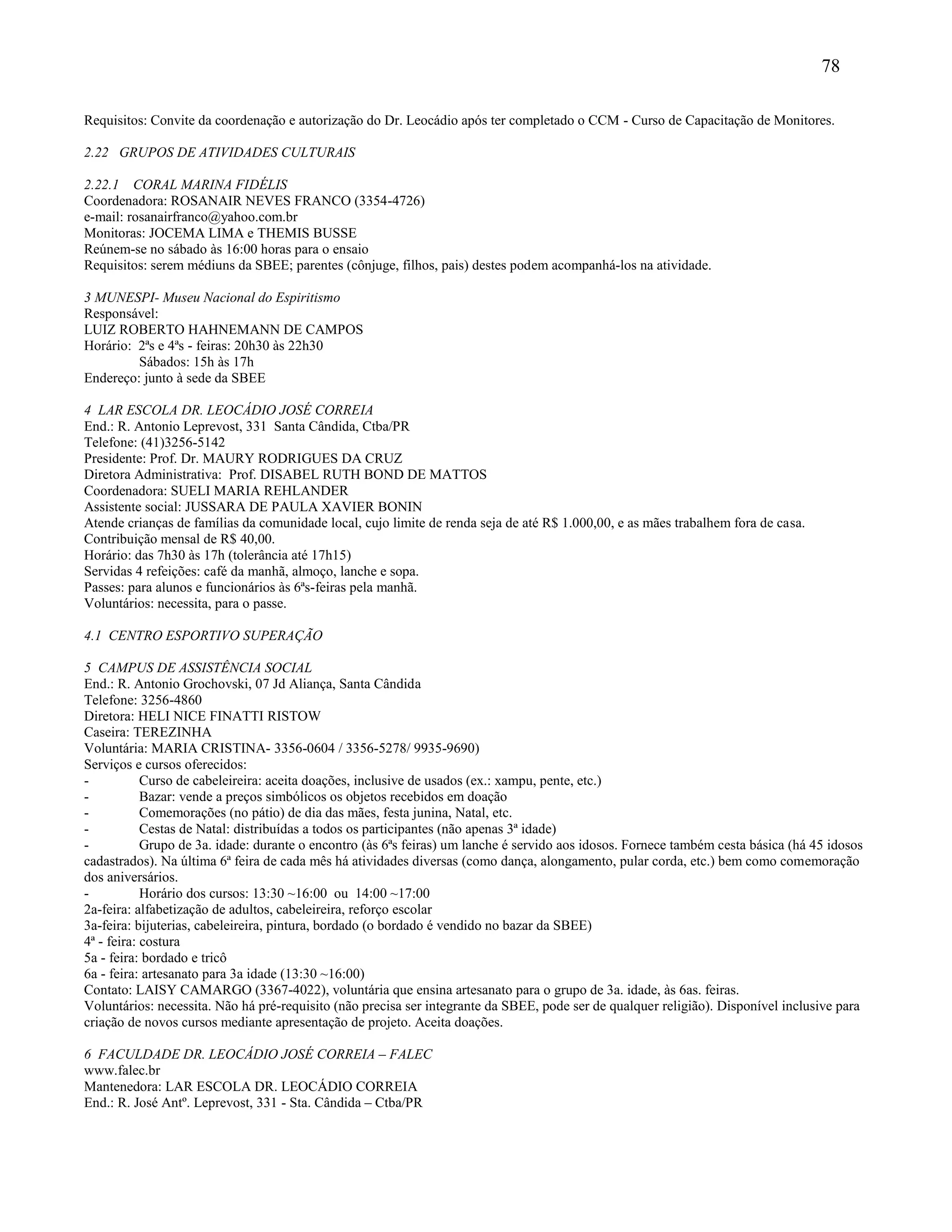 78
Requisitos: Convite da coordenação e autorização do Dr. Leocádio após ter completado o CCM - Curso de Capacitação de Monitores.
2.22 GRUPOS DE ATIVIDADES CULTURAIS
2.22.1 CORAL MARINA FIDÉLIS
Coordenadora: ROSANAIR NEVES FRANCO (3354-4726)
e-mail: rosanairfranco@yahoo.com.br
Monitoras: JOCEMA LIMA e THEMIS BUSSE
Reúnem-se no sábado às 16:00 horas para o ensaio
Requisitos: serem médiuns da SBEE; parentes (cônjuge, filhos, pais) destes podem acompanhá-los na atividade.
3 MUNESPI- Museu Nacional do Espiritismo
Responsável:
LUIZ ROBERTO HAHNEMANN DE CAMPOS
Horário: 2ªs e 4ªs - feiras: 20h30 às 22h30
Sábados: 15h às 17h
Endereço: junto à sede da SBEE
4 LAR ESCOLA DR. LEOCÁDIO JOSÉ CORREIA
End.: R. Antonio Leprevost, 331 Santa Cândida, Ctba/PR
Telefone: (41)3256-5142
Presidente: Prof. Dr. MAURY RODRIGUES DA CRUZ
Diretora Administrativa: Prof. DISABEL RUTH BOND DE MATTOS
Coordenadora: SUELI MARIA REHLANDER
Assistente social: JUSSARA DE PAULA XAVIER BONIN
Atende crianças de famílias da comunidade local, cujo limite de renda seja de até R$ 1.000,00, e as mães trabalhem fora de casa.
Contribuição mensal de R$ 40,00.
Horário: das 7h30 às 17h (tolerância até 17h15)
Servidas 4 refeições: café da manhã, almoço, lanche e sopa.
Passes: para alunos e funcionários às 6ªs-feiras pela manhã.
Voluntários: necessita, para o passe.
4.1 CENTRO ESPORTIVO SUPERAÇÃO
5 CAMPUS DE ASSISTÊNCIA SOCIAL
End.: R. Antonio Grochovski, 07 Jd Aliança, Santa Cândida
Telefone: 3256-4860
Diretora: HELI NICE FINATTI RISTOW
Caseira: TEREZINHA
Voluntária: MARIA CRISTINA- 3356-0604 / 3356-5278/ 9935-9690)
Serviços e cursos oferecidos:
- Curso de cabeleireira: aceita doações, inclusive de usados (ex.: xampu, pente, etc.)
- Bazar: vende a preços simbólicos os objetos recebidos em doação
- Comemorações (no pátio) de dia das mães, festa junina, Natal, etc.
- Cestas de Natal: distribuídas a todos os participantes (não apenas 3ª idade)
- Grupo de 3a. idade: durante o encontro (às 6ªs feiras) um lanche é servido aos idosos. Fornece também cesta básica (há 45 idosos
cadastrados). Na última 6ª feira de cada mês há atividades diversas (como dança, alongamento, pular corda, etc.) bem como comemoração
dos aniversários.
- Horário dos cursos: 13:30 ~16:00 ou 14:00 ~17:00
2a-feira: alfabetização de adultos, cabeleireira, reforço escolar
3a-feira: bijuterias, cabeleireira, pintura, bordado (o bordado é vendido no bazar da SBEE)
4ª - feira: costura
5a - feira: bordado e tricô
6a - feira: artesanato para 3a idade (13:30 ~16:00)
Contato: LAISY CAMARGO (3367-4022), voluntária que ensina artesanato para o grupo de 3a. idade, às 6as. feiras.
Voluntários: necessita. Não há pré-requisito (não precisa ser integrante da SBEE, pode ser de qualquer religião). Disponível inclusive para
criação de novos cursos mediante apresentação de projeto. Aceita doações.
6 FACULDADE DR. LEOCÁDIO JOSÉ CORREIA – FALEC
www.falec.br
Mantenedora: LAR ESCOLA DR. LEOCÁDIO CORREIA
End.: R. José Antº. Leprevost, 331 - Sta. Cândida – Ctba/PR
 