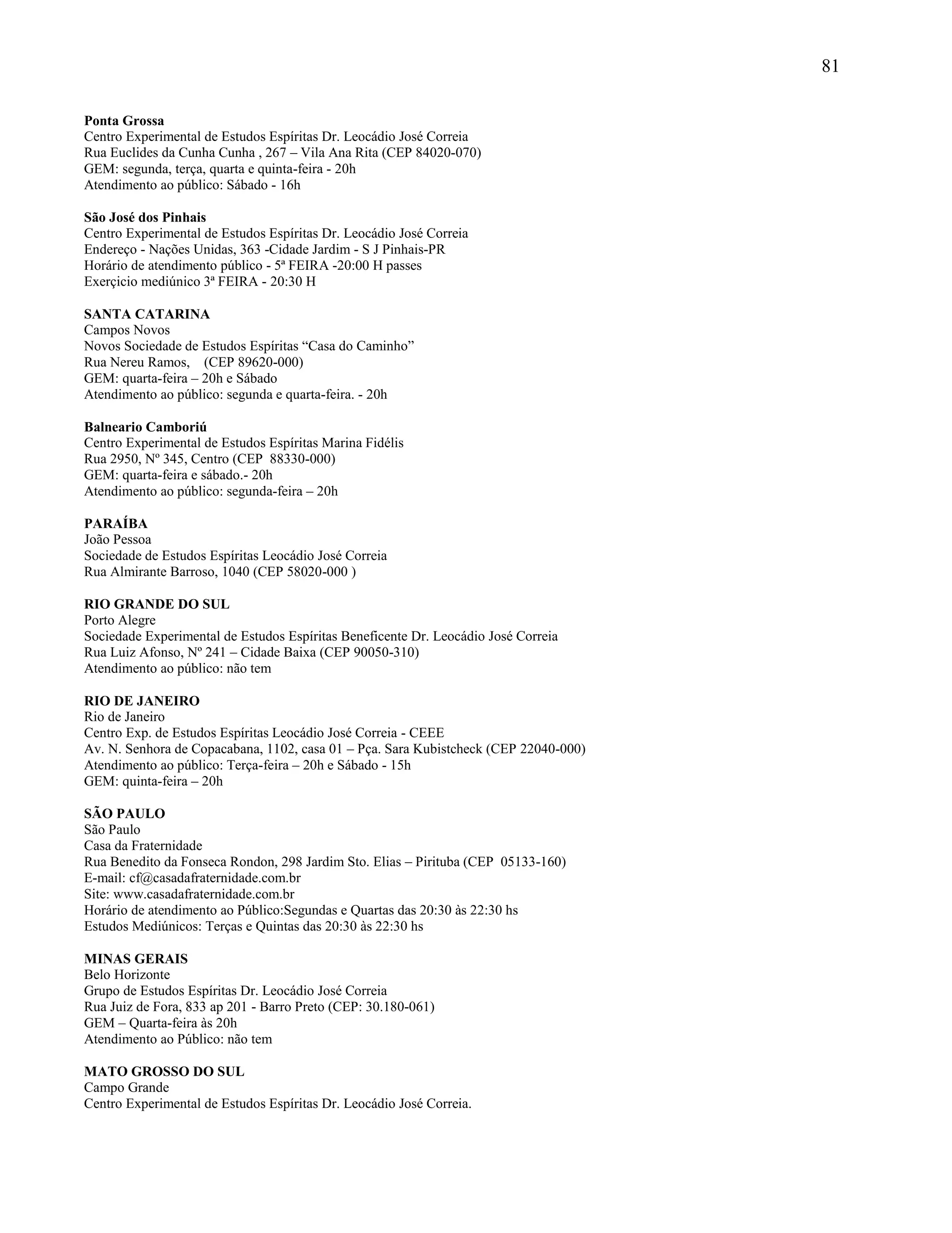 81
Ponta Grossa
Centro Experimental de Estudos Espíritas Dr. Leocádio José Correia
Rua Euclides da Cunha Cunha , 267 – Vila Ana Rita (CEP 84020-070)
GEM: segunda, terça, quarta e quinta-feira - 20h
Atendimento ao público: Sábado - 16h
São José dos Pinhais
Centro Experimental de Estudos Espíritas Dr. Leocádio José Correia
Endereço - Nações Unidas, 363 -Cidade Jardim - S J Pinhais-PR
Horário de atendimento público - 5ª FEIRA -20:00 H passes
Exerçicio mediúnico 3ª FEIRA - 20:30 H
SANTA CATARINA
Campos Novos
Novos Sociedade de Estudos Espíritas “Casa do Caminho”
Rua Nereu Ramos, (CEP 89620-000)
GEM: quarta-feira – 20h e Sábado
Atendimento ao público: segunda e quarta-feira. - 20h
Balneario Camboriú
Centro Experimental de Estudos Espíritas Marina Fidélis
Rua 2950, Nº 345, Centro (CEP 88330-000)
GEM: quarta-feira e sábado.- 20h
Atendimento ao público: segunda-feira – 20h
PARAÍBA
João Pessoa
Sociedade de Estudos Espíritas Leocádio José Correia
Rua Almirante Barroso, 1040 (CEP 58020-000 )
RIO GRANDE DO SUL
Porto Alegre
Sociedade Experimental de Estudos Espíritas Beneficente Dr. Leocádio José Correia
Rua Luiz Afonso, Nº 241 – Cidade Baixa (CEP 90050-310)
Atendimento ao público: não tem
RIO DE JANEIRO
Rio de Janeiro
Centro Exp. de Estudos Espíritas Leocádio José Correia - CEEE
Av. N. Senhora de Copacabana, 1102, casa 01 – Pça. Sara Kubistcheck (CEP 22040-000)
Atendimento ao público: Terça-feira – 20h e Sábado - 15h
GEM: quinta-feira – 20h
SÃO PAULO
São Paulo
Casa da Fraternidade
Rua Benedito da Fonseca Rondon, 298 Jardim Sto. Elias – Pirituba (CEP 05133-160)
E-mail: cf@casadafraternidade.com.br
Site: www.casadafraternidade.com.br
Horário de atendimento ao Público:Segundas e Quartas das 20:30 às 22:30 hs
Estudos Mediúnicos: Terças e Quintas das 20:30 às 22:30 hs
MINAS GERAIS
Belo Horizonte
Grupo de Estudos Espíritas Dr. Leocádio José Correia
Rua Juiz de Fora, 833 ap 201 - Barro Preto (CEP: 30.180-061)
GEM – Quarta-feira às 20h
Atendimento ao Público: não tem
MATO GROSSO DO SUL
Campo Grande
Centro Experimental de Estudos Espíritas Dr. Leocádio José Correia.
 