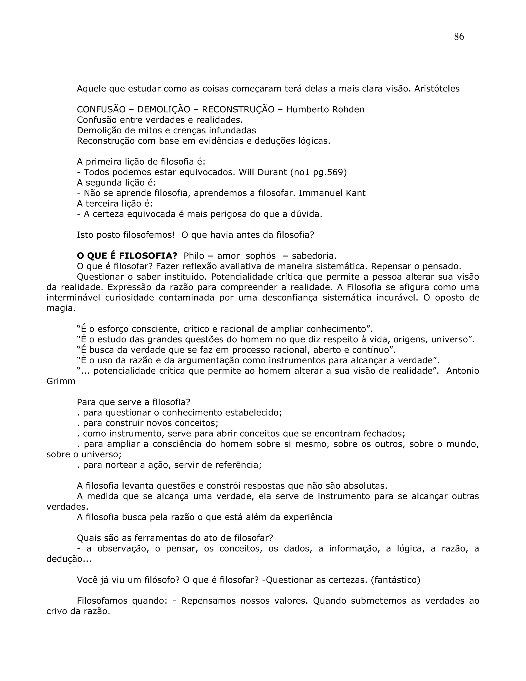 86
Aquele que estudar como as coisas começaram terá delas a mais clara visão. Aristóteles
CONFUSÃO – DEMOLIÇÃO – RECONSTRUÇÃO – Humberto Rohden
Confusão entre verdades e realidades.
Demolição de mitos e crenças infundadas
Reconstrução com base em evidências e deduções lógicas.
A primeira lição de filosofia é:
- Todos podemos estar equivocados. Will Durant (no1 pg.569)
A segunda lição é:
- Não se aprende filosofia, aprendemos a filosofar. Immanuel Kant
A terceira lição é:
- A certeza equivocada é mais perigosa do que a dúvida.
Isto posto filosofemos! O que havia antes da filosofia?
O QUE É FILOSOFIA? Philo = amor sophós = sabedoria.
O que é filosofar? Fazer reflexão avaliativa de maneira sistemática. Repensar o pensado.
Questionar o saber instituído. Potencialidade crítica que permite a pessoa alterar sua visão
da realidade. Expressão da razão para compreender a realidade. A Filosofia se afigura como uma
interminável curiosidade contaminada por uma desconfiança sistemática incurável. O oposto de
magia.
―É o esforço consciente, crítico e racional de ampliar conhecimento‖.
―É o estudo das grandes questões do homem no que diz respeito à vida, origens, universo‖.
―É busca da verdade que se faz em processo racional, aberto e contínuo‖.
―É o uso da razão e da argumentação como instrumentos para alcançar a verdade‖.
―... potencialidade crítica que permite ao homem alterar a sua visão de realidade‖. Antonio
Grimm
Para que serve a filosofia?
. para questionar o conhecimento estabelecido;
. para construir novos conceitos;
. como instrumento, serve para abrir conceitos que se encontram fechados;
. para ampliar a consciência do homem sobre si mesmo, sobre os outros, sobre o mundo,
sobre o universo;
. para nortear a ação, servir de referência;
A filosofia levanta questões e constrói respostas que não são absolutas.
A medida que se alcança uma verdade, ela serve de instrumento para se alcançar outras
verdades.
A filosofia busca pela razão o que está além da experiência
Quais são as ferramentas do ato de filosofar?
- a observação, o pensar, os conceitos, os dados, a informação, a lógica, a razão, a
dedução...
Você já viu um filósofo? O que é filosofar? -Questionar as certezas. (fantástico)
Filosofamos quando: - Repensamos nossos valores. Quando submetemos as verdades ao
crivo da razão.
 