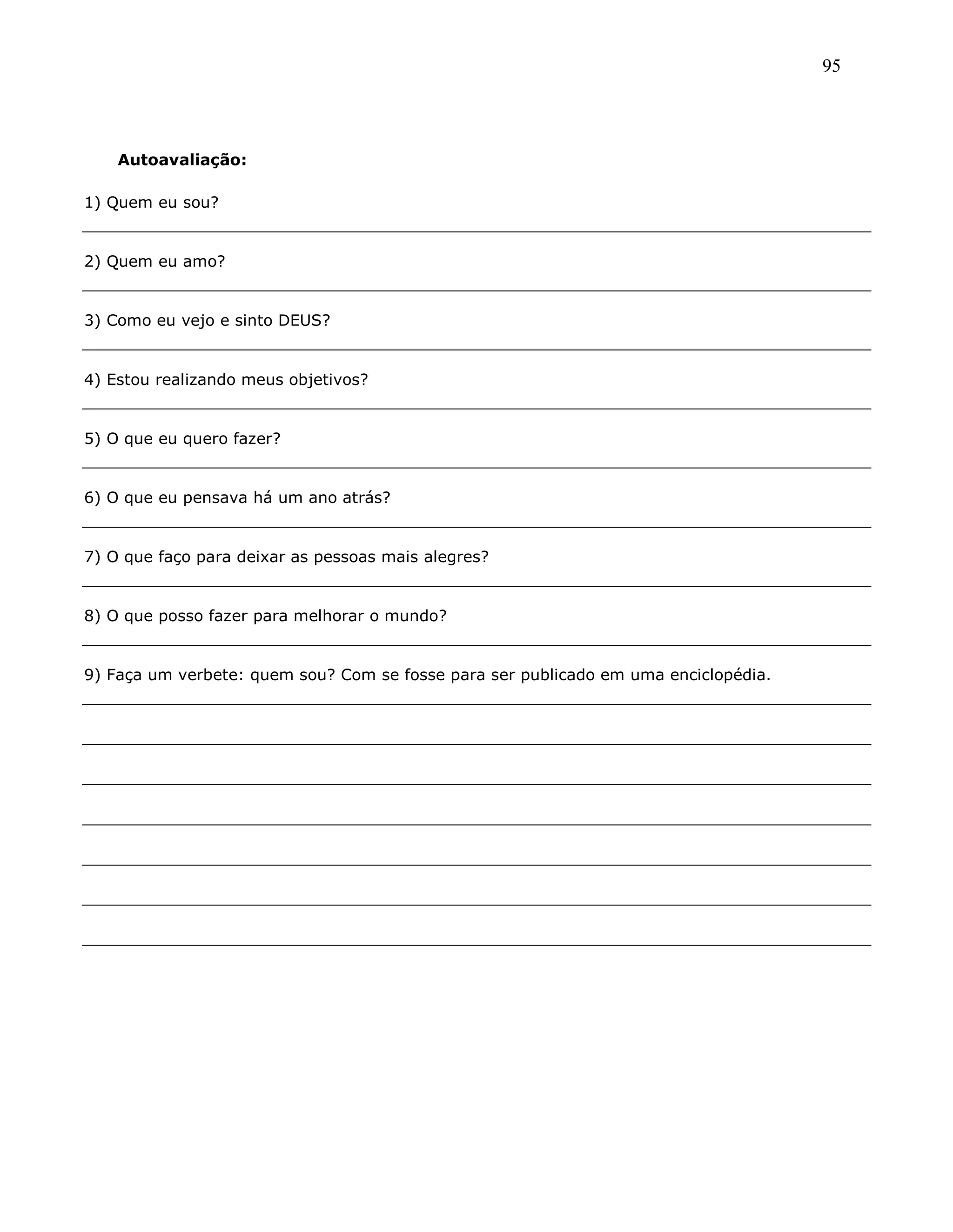 95
Autoavaliação:
1) Quem eu sou?
2) Quem eu amo?
3) Como eu vejo e sinto DEUS?
4) Estou realizando meus objetivos?
5) O que eu quero fazer?
6) O que eu pensava há um ano atrás?
7) O que faço para deixar as pessoas mais alegres?
8) O que posso fazer para melhorar o mundo?
9) Faça um verbete: quem sou? Com se fosse para ser publicado em uma enciclopédia.
 