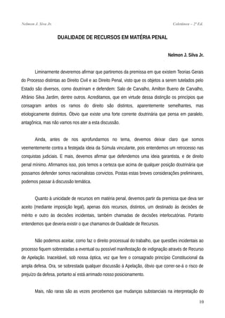 Nelmon J. Siva Jr. Coletânea – 2ª Ed.
DUALIDADE DE RECURSOS EM MATÉRIA PENAL
Nelmon J. Silva Jr.
Liminarmente deveremos afirmar que partiremos da premissa em que existem Teorias Gerais
do Processo distintas ao Direito Civil e ao Direito Penal, visto que os objetos a serem tutelados pelo
Estado são diversos, como doutrinam e defendem: Salo de Carvalho, Amilton Bueno de Carvalho,
Afrânio Silva Jardim, dentre outros. Acreditamos, que em virtude dessa distinção os princípios que
consagram ambos os ramos do direito são distintos, aparentemente semelhantes, mas
etiologicamente distintos. Óbvio que existe uma forte corrente doutrinária que pensa em paralelo,
antagônica, mas não vamos nos ater a esta discussão.
Ainda, antes de nos aprofundarmos no tema, devemos deixar claro que somos
veementemente contra a festejada ideia da Súmula vinculante, pois entendemos um retrocesso nas
conquistas judiciais. E mais, devemos afirmar que defendemos uma ideia garantista, e de direito
penal mínimo. Afirmamos isso, pois temos a certeza que acima de qualquer posição doutrinária que
possamos defender somos nacionalistas convictos. Postas estas breves considerações preliminares,
podemos passar à discussão temática.
Quanto à unicidade de recursos em matéria penal, devemos partir da premissa que deva ser
aceito (mediante imposição legal), apenas dois recursos, distintos, um destinado às decisões de
mérito e outro às decisões incidentais, também chamadas de decisões interlocutórias. Portanto
entendemos que deveria existir o que chamamos de Dualidade de Recursos.
Não podemos aceitar, como faz o direito processual do trabalho, que questões incidentais ao
processo fiquem sobrestadas a eventual ou possível manifestação de indignação através de Recurso
de Apelação. Inaceitável, sob nossa óptica, vez que fere o consagrado princípio Constitucional da
ampla defesa. Ora, se sobrestada qualquer discussão à Apelação, óbvio que correr-se-á o risco de
prejuízo da defesa, portanto aí está arrimado nosso posicionamento.
Mais, não raras são as vezes percebemos que mudanças substanciais na interpretação do
10
 