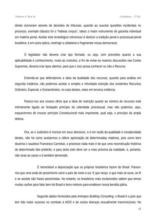 Nelmon J. Siva Jr. Coletânea – 2ª Ed.
direito ocorreram através de decisões de tribunais, quando ao suscitar questões incidentais no
processo, exemplo clássico foi o “habeas corpus”, talvez o maior instrumento de garantia individual
em matéria penal. Aceitar este teratológico retrocesso é destruir a tradição penal e processual penal
brasileira; é em outra óptica, restringir a cidadania e fragmentar nossa democracia.
O legislador não deveria criar tipo fechado, ou seja, com previsões quanto a sua
aplicabilidade e conhecimento, muito ao contrário, a fim de evitar-se maiores discussões nas Cortes
Supremas, deveria criar tipos abertos, para que o Juiz possa conhecer ou não o Recurso.
Entenda-se que defendemos a ideia da dualidade dos recursos, quando para análise em
segunda instância, não podemos aceitar a simples e infundada extinção dos existentes Recursos
Ordinário, Especial, e Extraordinário, no caso destes, estes em terceira instância.
Parece-nos aos nossos olhos que a ideia de restrição quanto ao número de recursos está
intimamente ligada ao festejado princípio da celeridade processual, mas não podemos, aqui,
esquecermos de invocar princípio Constitucional mais importante, qual seja, o princípio da ampla
defesa.
Ora, se o Judiciário é moroso em seus decisiuns, o é em razão da qualidade e complexidade
destes, não há como aceitarmos a célere apreciação de determinadas matérias, pois como bem
doutrina o saudoso Francesco Carneluti, o processo nada mais é do que uma reconstrução histórica
de determinado fato pretérito, e para tanto este deve ser a mais próxima da realidade, e, portanto,
não raras as vezes o é também demorado.
É lamentável a depreciação que os próprios brasileiros fazem do Brasil. Parece-
nos que uma onda de pessimismo varre o país de norte a sul. E que ranço, o que mais se ouve, se lê
e se assiste são frases pessimistas. No entanto, os brasileiros mais esclarecidos sabem que temos
muitas razões para falar bem do Brasil e bons motivos para enaltecer nossa bendita pátria.
Segundo dados fornecidos pela Antropos Building Consulting, o Brasil é o país que
tem tido maior sucesso no combate à AIDS e de outras doenças sexualmente transmissíveis. No
11
 