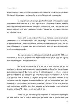 Nelmon J. Siva Jr. Coletânea – 2ª Ed.
Projeto Genoma é o único país do hemisfério sul que está participando. Numa pesquisa envolvendo
50 cidades de diversos países, a cidade do Rio de Janeiro foi considerada a mais solidária.
As eleições foram outro exemplo, pois foi informatizado em todas as regiões do
Brasil, com resultados em menos de 24 horas depois do início das apurações. O modelo chamou a
atenção das maiores potências mundiais, inclusive dos Estados Unidos, onde a apuração dos votos
teve que ser refeita várias vezes, para ter-se o resultado e colocando em xeque a credibilidade do
seu rudimentar sistema.
Mesmo sendo um país em desenvolvimento, os internautas brasileiros representam
uma fatia de 40% do mercado na América Latina. Das crianças e adolescentes entre 7 e 14 anos,
97,3% estão estudando. O mercado de telefones celulares do Brasil é o segundo do mundo, com 650
mil novas habilitações a cada mês. Ainda, quanto à telefonia fixa, nosso país ocupa a quinta posição
em número de linhas instaladas.
Das empresas brasileiras, 6.890 possuem certificado de qualidade ISO 9000, maior
número entre os países em desenvolvimento. No México são apenas 300. O Brasil é o segundo
maior mercado de jatos e helicópteros executivos.
Mas por que temos esse vício de só falar mal do nosso Brasil? Por que não nos
orgulhamos em dizer que temos o mais moderno sistema bancário do planeta? Um dos mais belos e
garantidores sistema penal? Que nossas agências de publicidade ganham os melhores e maiores
prêmios mundiais? Por que não dizemos que somos hoje a terceira maior democracia do mundo?
Que apesar de todas as mazelas, o Congresso está punindo seus próprios membros, o que
certamente não ocorre em países ditos desenvolvidos? Por que não nos lembramos que o povo
brasileiro é um povo hospitaleiro, que se esforça para falar a língua dos turistas, gesticula e não
mede esforços para atendê-los bem? Que ridiculariza a própria desgraça e que enfrenta os
desgostos sambando? É, o Brasil é um país abençoado de fato.
Bendito país, que possui a magia de unir pessoas de todas as raças, bendito país
que sabe entender todos os sotaques, bendito país que oferece todos os tipos de climas para
12
 