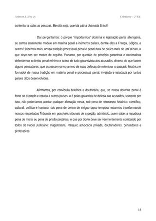 Nelmon J. Siva Jr. Coletânea – 2ª Ed.
contentar a todas as pessoas. Bendita seja, querida pátria chamada Brasil!
Daí perguntamos: o porque “importarmos” doutrina e legislação penal alienígena,
se somos atualmente modelo em matéria penal a inúmeros países, dentre eles a França, Bélgica, e
outros? Dizemos mais, nossa tradição processual penal e penal data de pouco mais de um século, o
que deve-nos ser motivo de orgulho. Portanto, por questão de princípio garantista e nacionalista
defendemos o direito penal mínimo e acima de tudo garantivista aos acusados, diverso do que fazem
alguns pensadores, que esquecem-se no arrimo de suas defesas de relembrar o passado histórico e
formador de nossa tradição em matéria penal e processual penal, invejada e estudada por tantos
países ditos desenvolvidos.
Afirmamos, por convicção histórica e doutrinária, que, se nossa doutrina penal é
fonte de exemplo e estudo a outros países, o é pelas garantias de defesa aos acusados, somente por
isso, não poderíamos aceitar qualquer alteração nesta, sob pena de retrocesso histórico, científico,
cultural, político e humano, sob pena de dentro de exíguo lapso temporal estarmos transformando
nossos respeitados Tribunais em possíveis tribunais de exceção, admitindo, quem sabe, a repudiosa
pena de morte ou pena de prisão perpétua, o que por óbvio deve ser veementemente combatido por
todos do Poder Judiciário: magistratura, Parquet, advocacia privada, doutrinadores, pensadores e
professores.
13
 
