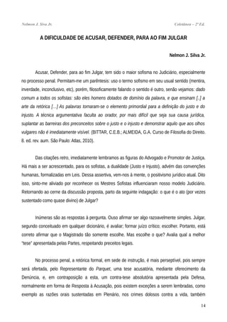 Nelmon J. Siva Jr. Coletânea – 2ª Ed.
A DIFICULDADE DE ACUSAR, DEFENDER, PARA AO FIM JULGAR
Nelmon J. Silva Jr.
Acusar, Defender, para ao fim Julgar, tem sido o maior sofisma no Judiciário, especialmente
no processo penal. Permitam-me um parêntesis: uso o termo sofismo em seu usual sentido (mentira,
inverdade, inconclusivo, etc), porém, filosoficamente falando o sentido é outro, senão vejamos: dado
comum a todos os sofistas: são eles homens dotados de domínio da palavra, e que ensinam [..] a
arte da retórica […] As palavras tornaram-se o elemento primordial para a definição do justo e do
injusto. A técnica argumentativa faculta ao orador, por mais difícil que seja sua causa jurídica,
suplantar as barreiras dos preconceitos sobre o justo e o injusto e demonstrar aquilo que aos olhos
vulgares não é imediatamente visível. (BITTAR, C.E.B.; ALMEIDA, G.A. Curso de Filosofia do Direito.
8. ed. rev. aum. São Paulo: Atlas, 2010).
Das citações retro, imediatamente lembramos as figuras do Advogado e Promotor de Justiça.
Há mais a ser acrescentado, para os sofistas, a dualidade (Justo e Injusto), advém das convenções
humanas, formalizadas em Leis. Dessa assertiva, vem-nos à mente, o positivismo jurídico atual. Dito
isso, sinto-me aliviado por reconhecer os Mestres Sofistas influenciaram nosso modelo Judiciário.
Retornando ao cerne da discussão proposta, parto da seguinte indagação: o que é o ato (por vezes
sustentado como quase divino) de Julgar?
Inúmeras são as respostas à pergunta. Ouso afirmar ser algo razoavelmente simples. Julgar,
segundo conceituado em qualquer dicionário, é avaliar; formar juízo crítico; escolher. Portanto, está
correto afirmar que o Magistrado tão somente escolhe. Mas escolhe o que? Avalia qual a melhor
“tese” apresentada pelas Partes, respeitando preceitos legais.
No processo penal, a retórica formal, em sede de instrução, é mais perseptível, pois sempre
será ofertada, pelo Representante do Parquet, uma tese acusatória, mediante oferecimento da
Denúncia, e, em contraposição a esta, um contra-tese absolutória apresentada pela Defesa,
normalmente em forma de Resposta à Acusação, pois existem exceções a serem lembradas, como
exemplo as razões orais sustentadas em Plenário, nos crimes dolosos contra a vida, também
14
 