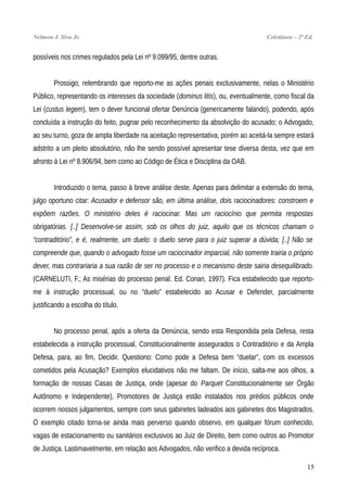 Nelmon J. Siva Jr. Coletânea – 2ª Ed.
possíveis nos crimes regulados pela Lei nº 9.099/95, dentre outras.
Prossigo, relembrando que reporto-me as ações penais exclusivamente, nelas o Ministério
Público, representando os interesses da sociedade (dominus litis), ou, eventualmente, como fiscal da
Lei (custus legem), tem o dever funcional ofertar Denúncia (genericamente falando), podendo, após
concluída a instrução do feito, pugnar pelo reconhecimento da absolvição do acusado; o Advogado,
ao seu turno, goza de ampla liberdade na aceitação representativa, porém ao aceitá-la sempre estará
adstrito a um pleito absolutório, não lhe sendo possível apresentar tese diversa desta, vez que em
afronto à Lei nº 8.906/94, bem como ao Código de Ética e Disciplina da OAB.
Introduzido o tema, passo à breve análise deste. Apenas para delimitar a extensão do tema,
julgo oportuno citar: Acusador e defensor são, em última análise, dois raciocinadores: constroem e
expõem razões. O ministério deles é raciocinar. Mas um raciocínio que permita respostas
obrigatórias. [..] Desenvolve-se assim, sob os olhos do juiz, aquilo que os técnicos chamam o
“contraditório”, e é, realmente, um duelo: o duelo serve para o juiz superar a dúvida; [..] Não se
compreende que, quando o advogado fosse um raciocinador imparcial, não somente trairia o próprio
dever, mas contrariaria a sua razão de ser no processo e o mecanismo deste sairia desequilibrado.
(CARNELUTI, F.; As misérias do processo penal. Ed. Conan, 1997). Fica estabelecido que reporto-
me à instrução processual, ou no “duelo” estabelecido ao Acusar e Defender, parcialmente
justificando a escolha do título.
No processo penal, após a oferta da Denúncia, sendo esta Respondida pela Defesa, resta
estabelecida a instrução processual, Constitucionalmente assegurados o Contraditório e da Ampla
Defesa, para, ao fim, Decidir. Questiono: Como pode a Defesa bem “duelar”, com os excessos
cometidos pela Acusação? Exemplos elucidativos não me faltam. De início, salta-me aos olhos, a
formação de nossas Casas de Justiça, onde (apesar do Parquet Constitucionalmente ser Órgão
Autônomo e Independente), Promotores de Justiça estão instalados nos prédios públicos onde
ocorrem nossos julgamentos, sempre com seus gabinetes ladeados aos gabinetes dos Magistrados.
O exemplo citado torna-se ainda mais perverso quando observo, em qualquer fórum conhecido,
vagas de estacionamento ou sanitários exclusivos ao Juiz de Direito, bem como outros ao Promotor
de Justiça. Lastimavelmente, em relação aos Advogados, não verifico a devida recíproca.
15
 