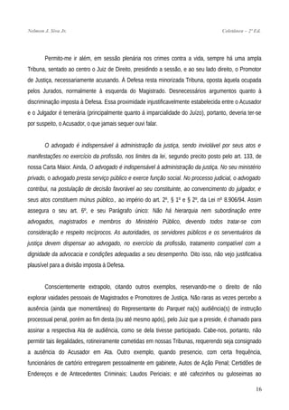 Nelmon J. Siva Jr. Coletânea – 2ª Ed.
Permito-me ir além, em sessão plenária nos crimes contra a vida, sempre há uma ampla
Tribuna, sentado ao centro o Juiz de Direito, presidindo a sessão, e ao seu lado direito, o Promotor
de Justiça, necessariamente acusando. À Defesa resta minorizada Tribuna, oposta àquela ocupada
pelos Jurados, normalmente à esquerda do Magistrado. Desnecessários argumentos quanto à
discriminação imposta à Defesa. Essa proximidade injustificavelmente estabelecida entre o Acusador
e o Julgador é temerária (principalmente quanto á imparcialidade do Juízo), portanto, deveria ter-se
por suspeito, o Acusador, o que jamais sequer ouvi falar.
O advogado é indispensável à administração da justiça, sendo inviolável por seus atos e
manifestações no exercício da profissão, nos limites da lei, segundo precito posto pelo art. 133, de
nossa Carta Maior. Ainda, O advogado é indispensável à administração da justiça. No seu ministério
privado, o advogado presta serviço público e exerce função social. No processo judicial, o advogado
contribui, na postulação de decisão favorável ao seu constituinte, ao convencimento do julgador, e
seus atos constituem múnus público., ao império do art. 2º, § 1º e § 2º, da Lei nº 8.906/94. Assim
assegura o seu art. 6º, e seu Parágrafo único: Não há hierarquia nem subordinação entre
advogados, magistrados e membros do Ministério Público, devendo todos tratar-se com
consideração e respeito recíprocos. As autoridades, os servidores públicos e os serventuários da
justiça devem dispensar ao advogado, no exercício da profissão, tratamento compatível com a
dignidade da advocacia e condições adequadas a seu desempenho. Dito isso, não vejo justificativa
plausível para a divisão imposta à Defesa.
Conscientemente extrapolo, citando outros exemplos, reservando-me o direito de não
explorar vaidades pessoais de Magistrados e Promotores de Justiça. Não raras as vezes percebo a
ausência (ainda que momentânea) do Representante do Parquet na(s) audiência(s) de instrução
processual penal, porém ao fim desta (ou até mesmo após), pelo Juiz que a preside, é chamado para
assinar a respectiva Ata de audiência, como se dela tivesse participado. Cabe-nos, portanto, não
permitir tais ilegalidades, rotineiramente cometidas em nossas Tribunas, requerendo seja consignado
a ausência do Acusador em Ata. Outro exemplo, quando presencio, com certa frequência,
funcionários de cartório entregarem pessoalmente em gabinete, Autos de Ação Penal; Certidões de
Endereços e de Antecedentes Criminais; Laudos Periciais; e até cafezinhos ou guloseimas ao
16
 