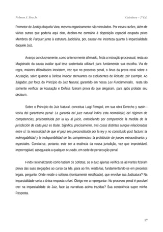 Nelmon J. Siva Jr. Coletânea – 2ª Ed.
Promotor de Justiça daquela Vara, mesmo organicamente não vinculados. Por essas razões, além de
várias outras que poderia aqui citar, declaro-me contrário à disposição espacial ocupada pelos
Membros do Parquet junto à estrutura Judiciária, por, causar-me incerteza quanto à imparcialidade
daquele Juiz.
Avanço conclusivamente, como anteriormente afirmado, finda a instrução processual, resta ao
Magistrado da causa avaliar qual tese sustentada utilizará para fundamentar sua escolha. Via de
regra, maiores dificuldades inexistem, vez que no processo penal, o ônus da prova recai sobre a
Acusação, salvo quando a Defesa invocar atenuantes ou excludentes de ilicitude, por exemplo. Ao
Julgador, por força do Princípio do Juiz Natural, garantido em nossa Lex Fundamentalis, resta tão
somente verificar se Acusação e Defesa fizeram prova do que alegaram, para após prolatar seu
decisum.
Sobre o Princípio do Juiz Natural, conceitua Luigi Ferrajoli, em sua obra Derecho y razón -
teoria del garantismo penal: La garantia del juez natural indica esta normalidad, del régimen de
competencias, preconstituida por la ley al juicio, entendiendo por competencia la medida de la
jurisdicción de cada juez es titular. Significa, precisamente, tres cosas distintas aunque relacionadas
entre sí: la necessidad de que el juez sea preconstituido por la ley y no constituido post factum; la
inderogabilidad y la indisponibilidad de las competencias; la prohibición de jueces extraordinarios y
especiales. Conclui-se, portanto, este ser a essência da nossa jurisdição, vez que improtelável,
improrrogável, assegurada a qualquer acusado, em sede de persecução penal.
Findo racionalizando como faziam os Sofistas, se o Juiz apenas verifica se as Partes fizeram
prova das suas alegações ao curso da lide, para ao fim, relatá-las, fundamentando-se em preceitos
legais, pergunto: Onde reside o sofisma (ironicamente mistificado), que envolve sua Judicatura? Na
imparcialidade seria a única resposta crível. Obrigo-me a reperguntar: No processo penal é possível
crer na imparcialidade do Juiz, face às narrativas acima trazidas? Sua consciência supre minha
Resposta.
17
 