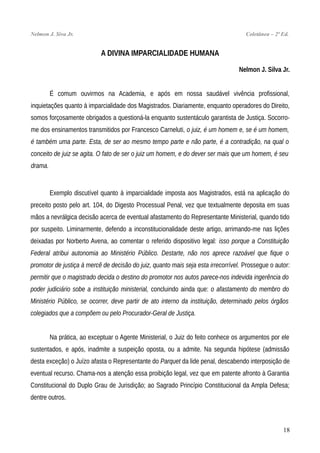 Nelmon J. Siva Jr. Coletânea – 2ª Ed.
A DIVINA IMPARCIALIDADE HUMANA
Nelmon J. Silva Jr.
É comum ouvirmos na Academia, e após em nossa saudável vivência profissional,
inquietações quanto à imparcialidade dos Magistrados. Diariamente, enquanto operadores do Direito,
somos forçosamente obrigados a questioná-la enquanto sustentáculo garantista de Justiça. Socorro-
me dos ensinamentos transmitidos por Francesco Carneluti, o juiz, é um homem e, se é um homem,
é também uma parte. Esta, de ser ao mesmo tempo parte e não parte, é a contradição, na qual o
conceito de juiz se agita. O fato de ser o juiz um homem, e do dever ser mais que um homem, é seu
drama.
Exemplo discutível quanto à imparcialidade imposta aos Magistrados, está na aplicação do
preceito posto pelo art. 104, do Digesto Processual Penal, vez que textualmente deposita em suas
mãos a nevrálgica decisão acerca de eventual afastamento do Representante Ministerial, quando tido
por suspeito. Liminarmente, defendo a inconstitucionalidade deste artigo, arrimando-me nas lições
deixadas por Norberto Avena, ao comentar o referido dispositivo legal: isso porque a Constituição
Federal atribui autonomia ao Ministério Público. Destarte, não nos aprece razoável que fique o
promotor de justiça à mercê de decisão do juiz, quanto mais seja esta irrecorrível. Prossegue o autor:
permitir que o magistrado decida o destino do promotor nos autos parece-nos indevida ingerência do
poder judiciário sobe a instituição ministerial, concluindo ainda que: o afastamento do membro do
Ministério Público, se ocorrer, deve partir de ato interno da instituição, determinado pelos órgãos
colegiados que a compõem ou pelo Procurador-Geral de Justiça.
Na prática, ao exceptuar o Agente Ministerial, o Juiz do feito conhece os argumentos por ele
sustentados, e após, inadmite a suspeição oposta, ou a admite. Na segunda hipótese (admissão
desta exceção) o Juízo afasta o Representante do Parquet da lide penal, descabendo interposição de
eventual recurso. Chama-nos a atenção essa proibição legal, vez que em patente afronto à Garantia
Constitucional do Duplo Grau de Jurisdição; ao Sagrado Princípio Constitucional da Ampla Defesa;
dentre outros.
18
 