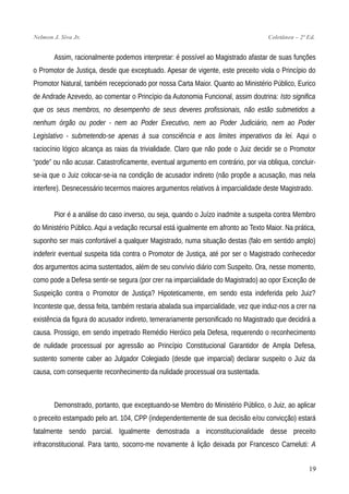 Nelmon J. Siva Jr. Coletânea – 2ª Ed.
Assim, racionalmente podemos interpretar: é possível ao Magistrado afastar de suas funções
o Promotor de Justiça, desde que exceptuado. Apesar de vigente, este preceito viola o Princípio do
Promotor Natural, também recepcionado por nossa Carta Maior. Quanto ao Ministério Público, Eurico
de Andrade Azevedo, ao comentar o Princípio da Autonomia Funcional, assim doutrina: Isto significa
que os seus membros, no desempenho de seus deveres profissionais, não estão submetidos a
nenhum órgão ou poder - nem ao Poder Executivo, nem ao Poder Judiciário, nem ao Poder
Legislativo - submetendo-se apenas à sua consciência e aos limites imperativos da lei. Aqui o
raciocínio lógico alcança as raias da trivialidade. Claro que não pode o Juiz decidir se o Promotor
“pode” ou não acusar. Catastroficamente, eventual argumento em contrário, por via obliqua, concluir-
se-ia que o Juiz colocar-se-ia na condição de acusador indireto (não propõe a acusação, mas nela
interfere). Desnecessário tecermos maiores argumentos relativos à imparcialidade deste Magistrado.
Pior é a análise do caso inverso, ou seja, quando o Juízo inadmite a suspeita contra Membro
do Ministério Público. Aqui a vedação recursal está igualmente em afronto ao Texto Maior. Na prática,
suponho ser mais confortável a qualquer Magistrado, numa situação destas (falo em sentido amplo)
indeferir eventual suspeita tida contra o Promotor de Justiça, até por ser o Magistrado conhecedor
dos argumentos acima sustentados, além de seu convívio diário com Suspeito. Ora, nesse momento,
como pode a Defesa sentir-se segura (por crer na imparcialidade do Magistrado) ao opor Exceção de
Suspeição contra o Promotor de Justiça? Hipoteticamente, em sendo esta indeferida pelo Juiz?
Inconteste que, dessa feita, também restaria abalada sua imparcialidade, vez que induz-nos a crer na
existência da figura do acusador indireto, temerariamente personificado no Magistrado que decidirá a
causa. Prossigo, em sendo impetrado Remédio Heróico pela Defesa, requerendo o reconhecimento
de nulidade processual por agressão ao Princípio Constitucional Garantidor de Ampla Defesa,
sustento somente caber ao Julgador Colegiado (desde que imparcial) declarar suspeito o Juiz da
causa, com consequente reconhecimento da nulidade processual ora sustentada.
Demonstrado, portanto, que exceptuando-se Membro do Ministério Público, o Juiz, ao aplicar
o preceito estampado pelo art. 104, CPP (independentemente de sua decisão e/ou convicção) estará
fatalmente sendo parcial. Igualmente demostrada a inconstitucionalidade desse preceito
infraconstitucional. Para tanto, socorro-me novamente à lição deixada por Francesco Carneluti: A
19
 