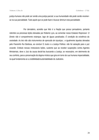 Nelmon J. Siva Jr. Coletânea – 2ª Ed.
justiça humana não pode ser senão uma justiça parcial; a sua humanidade não pode senão resolver-
se na sua parcialidade. Tudo aquilo que se pode fazer é buscar diminuir esta parcialidade.
Por derradeiro, acredito que feliz é a Nação que possui pensadores, portanto
relembro as preciosas lições deixadas por Roberto Lyra, ao comentar nosso Estatuto Repressor: O
Direito não é compartimento estanque, lago de águas paralisadas. É condição da existência da
sociedade. As leis não são instrumentos de opressão de injustiças ; e igualmente àquelas deixadas
pelo Paraninfo Rui Barbosa, ao concluir O Justo e a Justiça Política: não há salvação para o juiz
covarde. Crédulo nessas irretocáveis lições, sustento que ao receber suspeições contra Agentes
Ministeriais, deve o Juiz da causa decidí-las buscando a Justiça, se necessário, em detrimento de
seu conforto, para a preservação do dogma místico que gira em torno de sua humana imparcialidade,
na qual fundamenta-se a credibilidade/sustentabilidade do Judiciário.
20
 