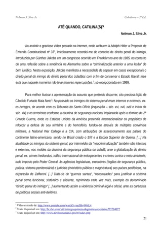 Nelmon J. Siva Jr. Coletânea – 2ª Ed.
ATÉ QUANDO, CATILINA(S)?
Nelmon J. Silva Jr.
Ao assistir o gracioso vídeo postado na internet, onde atribuem à Adolph Hitler a Proposta de
Emenda Constitucional nº 371
, imediatamente recordei-me do conceito de direito penal do inimigo,
introduzido por Günther Jakobs em um congresso ocorrido em Frankfurt no ano de 1985, no contexto
de uma reflexão sobre a tendência na Alemanha sobre a “criminalização anterior a uma lesão” do
bem jurídico. Nesta exposição, Jakobs manifesta a necessidade de separar em casos excepcionais o
direito penal do inimigo do direito penal dos cidadãos com o fim de conservar o Estado liberal; tese
esta que naquele momento não teve maiores repercussões.2
, só recepcionada em 1999.
Para melhor ilustrar a apresentação do assunto que pretendo discorrer, cito preciosa lição de
Cândido Furtado Maia Neto3
: No passado os inimigos do sistema penal eram internos e externos, ex.
os hereges, de acordo com os Tribunais do Santo Ofício (inquisição – séc. xvi, xvii, xviii e início do
séc. xix) e os terroristas conforme a doutrina de segurança nacional implantada após o término da 2ª
Grande Guerra, onde os Estados Unidos da América pretendia internacionalizar os propósitos de
reforçar a defesa de seu território e do hemisfério, fundou-se através de múltiplos convênios
militares, a National War College e a CIA, com atribuições de assessoramento aos países do
continente latino-americano, sendo no Brasil criado o SNI e a Escola Superior de Guerra. […] Na
atualidade os inimigos do sistema penal, por intermédio da “neocriminalização” também são internos
e externos, nos moldes da doutrina da segurança pública ou cidadã, ante a globalização do direito
penal, ex. crimes hediondos, tráfico internacional de entorpecentes e crimes contra o meio ambiente;
tudo imposto pelo Poder Central, às agências legislativas, executivas (órgãos de segurança pública,
polícia, sistema penitenciário) e judiciais (ministério público e magistratura) aos países periféricos, na
expressão de Zaffaroni. [...] Trata-se de “guerras santas”, “neocruzadas” para justificar o sistema
penal como funcional, sistêmico e eficiente, reprimindo cada vez mais, exemplo do denominado
“direito penal do inimigo” [...] aumentando assim a violência criminal legal e oficial, ante as carências
de políticas sociais anti-delitivas.
1
Vídeo extraído de: http://www.youtube.com/watch?v=ue3Bv4VolL4
2
Texto disponível em: http://br.vlex.com/vid/inimigo-quimera-dogmatica-orientado-225704077
3
Texto disponível em: http://www.direitoshumanos.pro.br/index.php
21
 