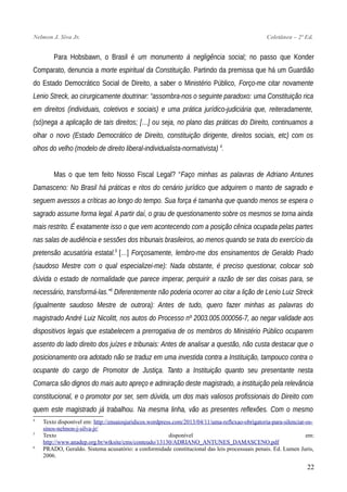 Nelmon J. Siva Jr. Coletânea – 2ª Ed.
Para Hobsbawn, o Brasil é um monumento à negligência social; no passo que Konder
Comparato, denuncia a morte espiritual da Constituição. Partindo da premissa que há um Guardião
do Estado Democrático Social de Direito, a saber o Ministério Público, Forço-me citar novamente
Lenio Streck, ao cirurgicamente doutrinar: “assombra-nos o seguinte paradoxo: uma Constituição rica
em direitos (individuais, coletivos e sociais) e uma prática jurídico-judiciária que, reiteradamente,
(só)nega a aplicação de tais direitos; […] ou seja, no plano das práticas do Direito, continuamos a
olhar o novo (Estado Democrático de Direito, constituição dirigente, direitos sociais, etc) com os
olhos do velho (modelo de direito liberal-individualista-normativista) 4
.
Mas o que tem feito Nosso Fiscal Legal? “Faço minhas as palavras de Adriano Antunes
Damasceno: No Brasil há práticas e ritos do cenário jurídico que adquirem o manto de sagrado e
seguem avessos a críticas ao longo do tempo. Sua força é tamanha que quando menos se espera o
sagrado assume forma legal. A partir daí, o grau de questionamento sobre os mesmos se torna ainda
mais restrito. É exatamente isso o que vem acontecendo com a posição cênica ocupada pelas partes
nas salas de audiência e sessões dos tribunais brasileiros, ao menos quando se trata do exercício da
pretensão acusatória estatal.5
[…] Forçosamente, lembro-me dos ensinamentos de Geraldo Prado
(saudoso Mestre com o qual especializei-me): Nada obstante, é preciso questionar, colocar sob
dúvida o estado de normalidade que parece imperar, perquirir a razão de ser das coisas para, se
necessário, transformá-las.”6
Diferentemente não poderia ocorrer ao citar a lição de Lenio Luiz Streck
(igualmente saudoso Mestre de outrora): Antes de tudo, quero fazer minhas as palavras do
magistrado André Luiz Nicolitt, nos autos do Processo nº 2003.005.000056-7, ao negar validade aos
dispositivos legais que estabelecem a prerrogativa de os membros do Ministério Público ocuparem
assento do lado direito dos juízes e tribunais: Antes de analisar a questão, não custa destacar que o
posicionamento ora adotado não se traduz em uma investida contra a Instituição, tampouco contra o
ocupante do cargo de Promotor de Justiça. Tanto a Instituição quanto seu presentante nesta
Comarca são dignos do mais auto apreço e admiração deste magistrado, a instituição pela relevância
constitucional, e o promotor por ser, sem dúvida, um dos mais valiosos profissionais do Direito com
quem este magistrado já trabalhou. Na mesma linha, vão as presentes reflexões. Com o mesmo
4
Texto disponível em: http://ensaiosjuridicos.wordpress.com/2013/04/11/uma-reflexao-obrigatoria-para-silenciar-os-
sinos-nelmon-j-silva-jr/
5
Texto disponível em:
http://www.anadep.org.br/wtksite/cms/conteudo/13130/ADRIANO_ANTUNES_DAMASCENO.pdf
6
PRADO, Geraldo. Sistema acusatório: a conformidade constitucional das leis processuais penais. Ed. Lumen Juris,
2006.
22
 