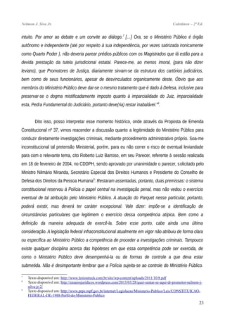 Nelmon J. Siva Jr. Coletânea – 2ª Ed.
intuito. Por amor ao debate e um convite ao diálogo.7
[…] Ora, se o Ministério Público é órgão
autônomo e independente (até por respeito à sua independência, por vezes satirizada ironicamente
como Quarto Poder ), não deveria parear prédios públicos com os Magistrados que lá estão para a
devida prestação da tutela jurisdicional estatal. Parece-me, ao menos imoral, (para não dizer
leviano), que Promotores de Justiça, diariamente sirvam-se da estrutura dos cartórios judiciários,
bem como de seus funcionários, apesar de desvinculados organicamente deste. Óbvio que aos
membros do Ministério Público deve dar-se o mesmo tratamento que é dado à Defesa, inclusive para
preservar-se o dogma mistificadamente imposto quanto à imparcialidade do Juiz, imparcialidade
esta, Pedra Fundamental do Judiciário, portanto deve(ria) restar inabalável.”8
.
Dito isso, posso interpretar esse momento histórico, onde através da Proposta de Emenda
Constitucional nº 37, vimos reacender a discussão quanto a legitimidade do Ministério Público para
conduzir diretamente investigações criminais, mediante procedimento administrativo próprio. Soa-me
inconstitucional tal pretensão Ministerial, porém, para eu não correr o risco de eventual leviandade
para com o relevante tema, cito Roberto Luiz Barroso, em seu Parecer, referente à sessão realizada
em 18 de fevereiro de 2004, no CDDPH, sendo aprovado por unanimidade o parecer, solicitado pelo
Ministro Nilmário Miranda, Secretário Especial dos Direitos Humanos e Presidente do Conselho de
Defesa dos Direitos da Pessoa Humana9
: Restaram assentadas, portanto, duas premissas: o sistema
constitucional reservou à Polícia o papel central na investigação penal, mas não vedou o exercício
eventual de tal atribuição pelo Ministério Público. A atuação do Parquet nesse particular, portanto,
poderá existir, mas deverá ter caráter excepcional. Vale dizer: impõe-se a identificação de
circunstâncias particulares que legitimem o exercício dessa competência atípica. Bem como a
definição da maneira adequada de exercê-la. Sobre esse ponto, cabe ainda uma última
consideração. A legislação federal infraconstitucional atualmente em vigor não atribuiu de forma clara
ou específica ao Ministério Público a competência de proceder a investigações criminais. Tampouco
existe qualquer disciplina acerca das hipóteses em que essa competência pode ser exercida, de
como o Ministério Público deve desempenhá-la ou de formas de controle a que deva estar
submetida. Não é desimportante lembrar que a Polícia sujeita-se ao controle do Ministério Público.
7
Texto disponível em: http://www.leniostreck.com.br/site/wp-content/uploads/2011/10/8.pdf
8
Texto disponível em: http://ensaiosjuridicos.wordpress.com/2013/03/28/quer-sentar-se-aqui-dr-promotor-nelmon-j-
silva-jr-2/
9
Texto disponível em: http://www.prpe.mpf.gov.br/internet/Legislacao/Ministerio-Publico/Leis/CONSTITUICAO-
FEDERAL-DE-1988-Perfil-do-Ministerio-Publico
23
 