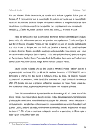 Nelmon J. Siva Jr. Coletânea – 2ª Ed.
Mas se o Ministério Público desempenhar, de maneira ampla e difusa, o papel da Polícia, quem irá
fiscalizá-lo? O risco potencial que a concentração de poderes representa para a imparcialidade
necessária às atividades típicas do Parquet não apenas fundamenta a excepcionalidade que deve
caracterizar o exercício da competência investigatória, mas exige igualmente uma normatização
limitadora. […] É como me parece. Do Rio de Janeiro para Brasília, 22 de janeiro de 2004.
Resta por demais óbvio que as campanhas defensivas da tese sustentadas pelo Parquet,
junto à mídia, são minimamente contrárias aos preceitos postos pela norma Constitucional (gizo, à
qual devem Respeito e Guarda). Prossigo, os vício não param por aqui, em consulta realizada junto
aos sítios virtuais do Parquet, em suas instâncias (estadual e federal), não percebi quaisquer
prestações de contas Destes à sociedade, quanto aos gastos suportados nessa epopeia vida - o que
me causou imediata indignação (leia-se repulsa) - razão pela qual (formalmente) questionei-as junto
ao Excelentíssimo Senhor Doutor Procurador-Geral da República, bem como ao Excelentíssimo
Senhor Doutor Procurador-Geral de Justiça, do meu honrado Estado do Paraná.
Noutra consulta realizada junto ao sítio virtual do Ministério Público Federal10
, detectei o
pagamento (mês outubro de 2011) de R$ 586,84, mediante documento nº 2011OB800373, sendo
beneficiária a empresa Rei das chaves e fechaduras LTDA; ou ainda, R$ 2.039,02, mediante
documento nº 2011OB800402, sendo beneficiária a empresa Mil Drogas Comercial Farmacêutica
LTDA EPP. Concluo pois, que os encargos profissionais suportados por nossos Fiscais Legais dão-
lhes muita dor de cabeça, ao ponto de perderem as chaves de seus modestos gabinetes.
Esses fatos assemelham-se àqueles ocorridos em Roma Antiga (63 a.C.), onde Marco Túlio
Cícero - talvez o mais notável tribuno daqueles tempos - redigiu discursos para denunciar desmandos
praticados por Lúcio Catilina, mundialmente conhecidos por “As Catilinárias”. Tomo a liberdade de –
conclusivamente – reproduzi-las, em homenagem às enxaquecas tidas por nossos Custus Legis: Até
quando, Catilina, abusarás da nossa paciência? Por quanto tempo ainda há de zombar de nós essa
tua loucura? […] Os olhos e os ouvidos de muita gente, sem disso te aperceberes, te hão de espiar e
trazer vigiado como até hoje o têm feito.
10
Texto disponível em: http://www.transparencia.mpf.gov.br/orcamento-e-financas/pagamentos/relatorio
24
 