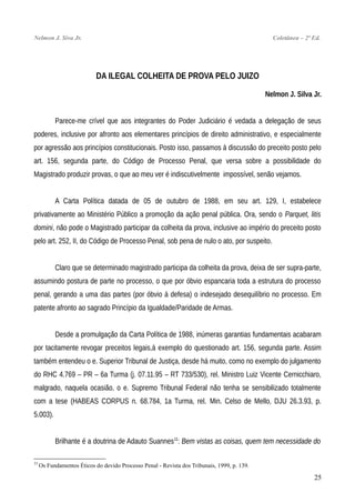 Nelmon J. Siva Jr. Coletânea – 2ª Ed.
DA ILEGAL COLHEITA DE PROVA PELO JUIZO
Nelmon J. Silva Jr.
Parece-me crível que aos integrantes do Poder Judiciário é vedada a delegação de seus
poderes, inclusive por afronto aos elementares princípios de direito administrativo, e especialmente
por agressão aos princípios constitucionais. Posto isso, passamos à discussão do preceito posto pelo
art. 156, segunda parte, do Código de Processo Penal, que versa sobre a possibilidade do
Magistrado produzir provas, o que ao meu ver é indiscutivelmente impossível, senão vejamos.
A Carta Política datada de 05 de outubro de 1988, em seu art. 129, I, estabelece
privativamente ao Ministério Público a promoção da ação penal pública. Ora, sendo o Parquet, litis
domini, não pode o Magistrado participar da colheita da prova, inclusive ao império do preceito posto
pelo art. 252, II, do Código de Processo Penal, sob pena de nulo o ato, por suspeito.
Claro que se determinado magistrado participa da colheita da prova, deixa de ser supra-parte,
assumindo postura de parte no processo, o que por óbvio espancaria toda a estrutura do processo
penal, gerando a uma das partes (por óbvio à defesa) o indesejado desequilíbrio no processo. Em
patente afronto ao sagrado Princípio da Igualdade/Paridade de Armas.
Desde a promulgação da Carta Política de 1988, inúmeras garantias fundamentais acabaram
por tacitamente revogar preceitos legais,à exemplo do questionado art. 156, segunda parte. Assim
também entendeu o e. Superior Tribunal de Justiça, desde há muito, como no exemplo do julgamento
do RHC 4.769 – PR – 6a Turma (j. 07.11.95 – RT 733/530), rel. Ministro Luiz Vicente Cernicchiaro,
malgrado, naquela ocasião, o e. Supremo Tribunal Federal não tenha se sensibilizado totalmente
com a tese (HABEAS CORPUS n. 68.784, 1a Turma, rel. Min. Celso de Mello, DJU 26.3.93, p.
5.003).
Brilhante é a doutrina de Adauto Suannes11
: Bem vistas as coisas, quem tem necessidade do
11
Os Fundamentos Éticos do devido Processo Penal - Revista dos Tribunais, 1999, p. 139.
25
 