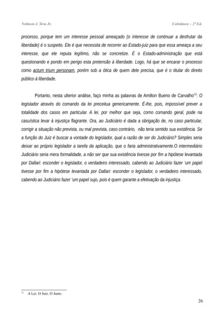 Nelmon J. Siva Jr. Coletânea – 2ª Ed.
processo, porque tem um interesse pessoal ameaçado (o interesse de continuar a desfrutar da
liberdade) é o suspeito. Ele é que necessita de recorrer ao Estado-juiz para que essa ameaça a seu
interesse, que ele reputa legítimo, não se concretize. É o Estado-administração que está
questionando e pondo em perigo esta pretensão à liberdade. Logo, há que se encarar o processo
como actum trium personam, porém sob a ótica de quem dele precisa, que é o titular do direito
público à liberdade.
Portanto, nesta ulterior análise, faço minha as palavras de Amilton Bueno de Carvalho12
: O
legislador através do comando da lei preceitua genericamente. É-lhe, pois, impossível prever a
totalidade dos casos em particular. A lei, por melhor que seja, como comando geral, pode na
casuística levar à injustiça flagrante. Ora, ao Judiciário é dada a obrigação de, no caso particular,
corrigir a situação não prevista, ou mal prevista, caso contrário, não teria sentido sua existência. Se
a função do Juiz é buscar a vontade do legislador, qual a razão de ser do Judiciário? Simples seria
deixar ao próprio legislador a tarefa da aplicação, que o faria administrativamente.O intermediário
Judiciário seria mera formalidade, a não ser que sua existência tivesse por fim a hipótese levantada
por Dallari: esconder o legislador, o verdadeiro interessado, cabendo ao Judiciário fazer ‘um papel
tivesse por fim a hipótese levantada por Dallari: esconder o legislador, o verdadeiro interessado,
cabendo ao Judiciário fazer ‘um papel sujo, pois é quem garante a efetivação da injustiça.
12
A Lei. O Juiz. O Justo.
26
 
