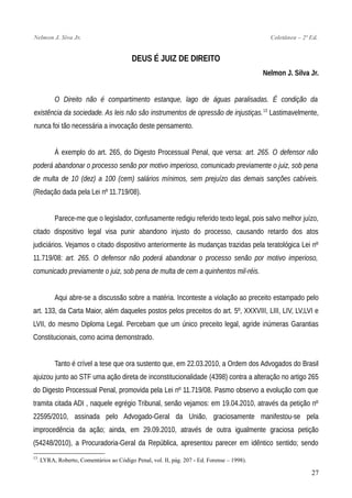 Nelmon J. Siva Jr. Coletânea – 2ª Ed.
DEUS É JUIZ DE DIREITO
Nelmon J. Silva Jr.
O Direito não é compartimento estanque, lago de águas paralisadas. É condição da
existência da sociedade. As leis não são instrumentos de opressão de injustiças.13
Lastimavelmente,
nunca foi tão necessária a invocação deste pensamento.
À exemplo do art. 265, do Digesto Processual Penal, que versa: art. 265. O defensor não
poderá abandonar o processo senão por motivo imperioso, comunicado previamente o juiz, sob pena
de multa de 10 (dez) a 100 (cem) salários mínimos, sem prejuízo das demais sanções cabíveis.
(Redação dada pela Lei nº 11.719/08).
Parece-me que o legislador, confusamente redigiu referido texto legal, pois salvo melhor juízo,
citado dispositivo legal visa punir abandono injusto do processo, causando retardo dos atos
judiciários. Vejamos o citado dispositivo anteriormente às mudanças trazidas pela teratológica Lei nº
11.719/08: art. 265. O defensor não poderá abandonar o processo senão por motivo imperioso,
comunicado previamente o juiz, sob pena de multa de cem a quinhentos mil-réis.
Aqui abre-se a discussão sobre a matéria. Inconteste a violação ao preceito estampado pelo
art. 133, da Carta Maior, além daqueles postos pelos preceitos do art. 5º, XXXVIII, LIII, LIV, LV,LVI e
LVII, do mesmo Diploma Legal. Percebam que um único preceito legal, agride inúmeras Garantias
Constitucionais, como acima demonstrado.
Tanto é crível a tese que ora sustento que, em 22.03.2010, a Ordem dos Advogados do Brasil
ajuizou junto ao STF uma ação direta de inconstitucionalidade (4398) contra a alteração no artigo 265
do Digesto Processual Penal, promovida pela Lei nº 11.719/08. Pasmo observo a evolução com que
tramita citada ADI , naquele egrégio Tribunal, senão vejamos: em 19.04.2010, através da petição nº
22595/2010, assinada pelo Advogado-Geral da União, graciosamente manifestou-se pela
improcedência da ação; ainda, em 29.09.2010, através de outra igualmente graciosa petição
(54248/2010), a Procuradoria-Geral da República, apresentou parecer em idêntico sentido; sendo
13
. LYRA, Roberto, Comentários ao Código Penal, vol. II, pág. 207 - Ed. Forense – 1998).
27
 