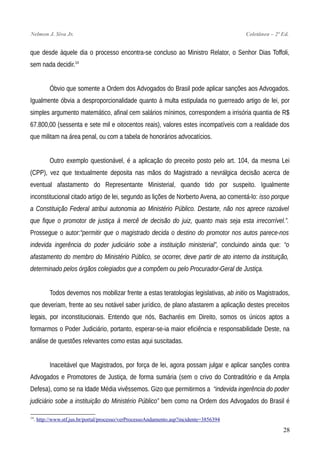 Nelmon J. Siva Jr. Coletânea – 2ª Ed.
que desde àquele dia o processo encontra-se concluso ao Ministro Relator, o Senhor Dias Toffoli,
sem nada decidir.14
Óbvio que somente a Ordem dos Advogados do Brasil pode aplicar sanções aos Advogados.
Igualmente óbvia a desproporcionalidade quanto à multa estipulada no guerreado artigo de lei, por
simples argumento matemático, afinal cem salários mínimos, correspondem a irrisória quantia de R$
67.800,00 (sessenta e sete mil e oitocentos reais), valores estes incompatíveis com a realidade dos
que militam na área penal, ou com a tabela de honorários advocatícios.
Outro exemplo questionável, é a aplicação do preceito posto pelo art. 104, da mesma Lei
(CPP), vez que textualmente deposita nas mãos do Magistrado a nevrálgica decisão acerca de
eventual afastamento do Representante Ministerial, quando tido por suspeito. Igualmente
inconstitucional citado artigo de lei, segundo as lições de Norberto Avena, ao comentá-lo: isso porque
a Constituição Federal atribui autonomia ao Ministério Público. Destarte, não nos aprece razoável
que fique o promotor de justiça à mercê de decisão do juiz, quanto mais seja esta irrecorrível.”.
Prossegue o autor:“permitir que o magistrado decida o destino do promotor nos autos parece-nos
indevida ingerência do poder judiciário sobe a instituição ministerial”, concluindo ainda que: “o
afastamento do membro do Ministério Público, se ocorrer, deve partir de ato interno da instituição,
determinado pelos órgãos colegiados que a compõem ou pelo Procurador-Geral de Justiça.
Todos devemos nos mobilizar frente a estas teratologias legislativas, ab initio os Magistrados,
que deveriam, frente ao seu notável saber jurídico, de plano afastarem a aplicação destes preceitos
legais, por inconstitucionais. Entendo que nós, Bacharéis em Direito, somos os únicos aptos a
formarmos o Poder Judiciário, portanto, esperar-se-ia maior eficiência e responsabilidade Deste, na
análise de questões relevantes como estas aqui suscitadas.
Inaceitável que Magistrados, por força de lei, agora possam julgar e aplicar sanções contra
Advogados e Promotores de Justiça, de forma sumária (sem o crivo do Contraditório e da Ampla
Defesa), como se na Idade Média vivêssemos. Gizo que permitirmos a “indevida ingerência do poder
judiciário sobe a instituição do Ministério Público” bem como na Ordem dos Advogados do Brasil é
14
. http://www.stf.jus.br/portal/processo/verProcessoAndamento.asp?incidente=3856394
28
 