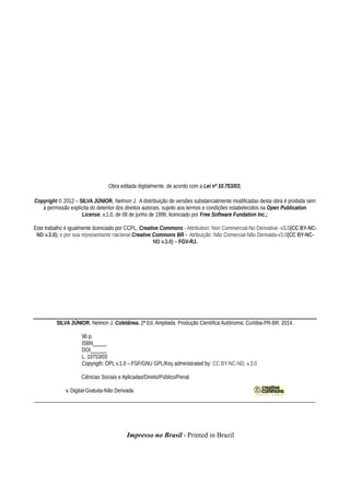 Obra editada digitalmente, de acordo com a Lei nº 10.753/03;
Copyright © 2012 – SILVA JÚNIOR, Nelmon J. A distribuição de versões substancialmente modificadas desta obra é proibida sem
a permissão explícita do detentor dos direitos autorais, sujeito aos termos e condições estabelecidos na Open Publication
License, v.1.0, de 08 de junho de 1999, licenciado por Free Software Fundation Inc.;
Este trabalho é igualmente licenciado por CCPL, Creative Commons - Attribution: Non Commercial-No Derivative -v3.0(CC BY-NC-
ND v.3.0); e por sua representante nacional Creative Commons BR - Atribuição: Não Comercial-Não Derivada-v3.0(CC BY-NC-
ND v.3.0) – FGV-RJ.
__________________________________________________________________
SILVA JÚNIOR, Nelmon J. Coletânea. 2ª Ed. Ampliada. Produção Científica Autônoma: Curitiba-PR-BR. 2014.
96 p.
ISBN_____
DOI______
L. 10753/03
Copyrigth: OPL v.1.0 – FSF/GNU GPL/Key administrated by: CC BY-NC-ND, v.3.0
Ciências Sociais e Aplicadas/Direito/Público/Penal.
v. Digital-Gratuita-Não Derivada
______________________________________________________________________________________
Impresso no Brasil - Printed in Brazil
 