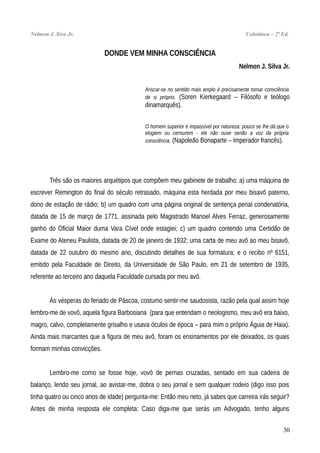 Nelmon J. Siva Jr. Coletânea – 2ª Ed.
DONDE VEM MINHA CONSCIÊNCIA
Nelmon J. Silva Jr.
Ariscar-se no sentido mais amplo é precisamente tomar consciência
de si próprio. (Soren Kierkegaard – Filósofo e teólogo
dinamarquês).
O homem superior é impassível por natureza: pouco se lhe dá que o
elogiem ou censurem - ele não ouve senão a voz da própria
consciência. (Napoleão Bonaparte – Imperador francês).
Três são os maiores arquétipos que compõem meu gabinete de trabalho: a) uma máquina de
escrever Remington do final do século retrasado, máquina esta herdada por meu bisavô paterno,
dono de estação de rádio; b) um quadro com uma página original de sentença penal condenatória,
datada de 15 de março de 1771, assinada pelo Magistrado Manoel Alves Ferraz, generosamente
ganho do Oficial Maior duma Vara Cível onde estagiei; c) um quadro contendo uma Certidão de
Exame do Ateneu Paulista, datada de 20 de janeiro de 1932; uma carta de meu avô ao meu bisavô,
datada de 22 outubro do mesmo ano, discutindo detalhes de sua formatura; e o recibo nº 6151,
emitido pela Faculdade de Direito, da Universidade de São Paulo, em 21 de setembro de 1935,
referente ao terceiro ano daquela Faculdade cursada por meu avô.
Às vésperas do feriado de Páscoa, costumo sentir-me saudosista, razão pela qual assim hoje
lembro-me de vovô, aquela figura Barbosiana (para que entendam o neologismo, meu avô era baixo,
magro, calvo, completamente grisalho e usava óculos de época – para mim o próprio Águia de Haia).
Ainda mais marcantes que a figura de meu avô, foram os ensinamentos por ele deixados, os quais
formam minhas convicções.
Lembro-me como se fosse hoje, vovô de pernas cruzadas, sentado em sua cadeira de
balanço, lendo seu jornal, ao avistar-me, dobra o seu jornal e sem qualquer rodeio (digo isso pois
tinha quatro ou cinco anos de idade) pergunta-me: Então meu neto, já sabes que carreira irás seguir?
Antes de minha resposta ele completa: Caso diga-me que serás um Advogado, tenho alguns
30
 
