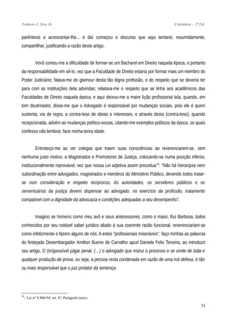 Nelmon J. Siva Jr. Coletânea – 2ª Ed.
parêntesis a acrescentar-lhe... e daí começou o discurso que aqui tentarei, resumidamente,
compartilhar, justificando a razão deste artigo.
Vovô contou-me a dificuldade de formar-se um Bacharel em Direito naquela época, e portanto
da responsabilidade em sê-lo, vez que a Faculdade de Direito estaria por formar mais um membro do
Poder Judiciário; falava-me do glamour desta tão digna profissão, e do respeito que se deveria ter
para com as instituições dela advindas; relatava-me o respeito que se tinha aos acadêmicos das
Faculdades de Direito naquela época; e aqui deixou-me a maior lição profissional tida, quando, em
tom doutrinador, disse-me que o Advogado é responsável por mudanças sociais, pois ele é quem
sustenta, via de regra, a contra-tese de ideias e interesses, e através desta (contra-tese), quando
recepcionada, advém as mudanças político-socias, citando-me exemplos políticos da época, os quais
confesso não lembrar, face minha tenra idade.
Entristeço-me ao ver colegas que traem suas consciências ao reverenciarem-se, sem
nenhuma justo motivo, a Magistrados e Promotores de Justiça, colocando-se numa posição inferior,
institucionalmente reprovável, vez que nossa Lei adjetiva assim preceitua15
: “Não há hierarquia nem
subordinação entre advogados, magistrados e membros do Ministério Público, devendo todos tratar-
se com consideração e respeito recíprocos. As autoridades, os servidores públicos e os
serventuários da justiça devem dispensar ao advogado, no exercício da profissão, tratamento
compatível com a dignidade da advocacia e condições adequadas a seu desempenho”.
Imagino se homens como meu avô e seus antecessores, como o maior, Rui Barbosa, todos
conhecidos por seu notável saber jurídico aliado à sua coerente razão funcional, reverenciariam-se
como infelizmente o fazem alguns de nós. A estes “profissionais miseráveis”, faço minhas as palavras
do festejado Desembargador Amilton Bueno de Carvalho apud Daniele Felix Teixeira, ao introduzir
seu artigo, O (im)possível julgar penal: (…) o advogado que instrui o processo e se omite de toda e
qualquer produção de prova, ou seja, a pessoa resta condenada em razão de uma má defesa, é tão
ou mais responsável que o juiz prolator da sentença.
15
. Lei nº 8.906/94, art. 6º, Parágrafo único.
31
 