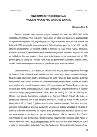 Nelmon J. Siva Jr. Coletânea – 2ª Ed.
NOVÍSSIMAS ALTERAÇÕES LEGAIS,
VALIOSAS APENAS AOS DONOS DE JORNAIS
Nelmon J. Silva Jr.
Recente, revendo meus arquivos antigos, encontrei um salvo em 18.02.2002, tendo
entitulado-o: Colheita de Prova pelo Juízo. Tratava-se de um artigo onde questionava a aplicabilidade
da regra insculpida pelo art. 156, segunda parte, do Código de Processo Penal, em face à atual Carta
Política de 1988, portanto há quase uma década. Nele afirmei que, por força do art. 129, I, da CF,
competia privativamente ao Ministério Público a promoção da Ação Penal Pública, concluindo,
fundamentadamente, a impossibilidade legal, do Magistrado participar da colheita da prova, sob pena
de nulidade do feito, por suspeito o Juízo, como determinava a norma preconizada pelo art. 101,
primeira parte, do Código de Processo Penal. Gizo que permanecem inalterados, portanto válidos,
aqueles preceitos outrora por mim invocados, quando, por graça, atrevi-me escrever.
Lastimavelmente, a Lei nº 11.690, de nove de junho de 2008, alterou dispositivos do Código
de Processo Penal, relativos à prova, inclusive quanto ao citado artigo, tornando-o ainda mais ilegal.
Naquele artigo argumentei: Desde a promulgação da Carta Política de 1988, inúmeras Garantias
Fundamentais nela trazidas, acabaram por tacitamente revogar preceitos legais, inclusive em matéria
processual penal, à exemplo do questionado art. 156, segunda parte, do Estatuto Repressor, vez que
revogado pela norma preceituada pelo art. 5º, LIII, Constitucional, segundo entendeu o e. Superior
Tribunal de Justiça no julgamento do RHC 4.769 – PR – 6a Turma (j. 07.11.95 – RT 733/530), rel.
Ministro Luiz Vicente Cernicchiaro, malgrado o e. Supremo Tribunal Federal não tenha se
sensibilizado totalmente com a tese (HABEAS CORPUS n. 68.784, 1a Turma, rel. Min. Celso de
Mello, DJU 26.3.93, p. 5.003). […] Necessária é doutrina de Adauto Suannes: “Bem vistas as coisas,
quem tem necessidade do processo, porque tem um interesse pessoal ameaçado (o interesse de
continuar a desfrutar da liberdade) é o suspeito. Ele é que necessita de recorrer ao Estado-juiz para
que essa ameaça a seu interesse, que ele reputa legítimo, não se concretize. É o Estado-
administração que está questionando e pondo em perigo esta pretensão à liberdade. Logo, há que se
encarar o processo como <actum trium personam>, porém, sob a ótica de quem dele precisa, que é
o titular do direito público à liberdade.”(<in> Os Fundamentos Éticos do Devido Processo Penal,
32
 