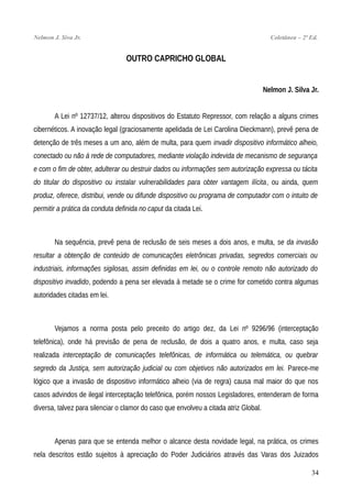 Nelmon J. Siva Jr. Coletânea – 2ª Ed.
OUTRO CAPRICHO GLOBAL
Nelmon J. Silva Jr.
A Lei nº 12737/12, alterou dispositivos do Estatuto Repressor, com relação a alguns crimes
cibernéticos. A inovação legal (graciosamente apelidada de Lei Carolina Dieckmann), prevê pena de
detenção de três meses a um ano, além de multa, para quem invadir dispositivo informático alheio,
conectado ou não à rede de computadores, mediante violação indevida de mecanismo de segurança
e com o fim de obter, adulterar ou destruir dados ou informações sem autorização expressa ou tácita
do titular do dispositivo ou instalar vulnerabilidades para obter vantagem ilícita, ou ainda, quem
produz, oferece, distribui, vende ou difunde dispositivo ou programa de computador com o intuito de
permitir a prática da conduta definida no caput da citada Lei.
Na sequência, prevê pena de reclusão de seis meses a dois anos, e multa, se da invasão
resultar a obtenção de conteúdo de comunicações eletrônicas privadas, segredos comerciais ou
industriais, informações sigilosas, assim definidas em lei, ou o controle remoto não autorizado do
dispositivo invadido, podendo a pena ser elevada à metade se o crime for cometido contra algumas
autoridades citadas em lei.
Vejamos a norma posta pelo preceito do artigo dez, da Lei nº 9296/96 (interceptação
telefônica), onde há previsão de pena de reclusão, de dois a quatro anos, e multa, caso seja
realizada interceptação de comunicações telefônicas, de informática ou telemática, ou quebrar
segredo da Justiça, sem autorização judicial ou com objetivos não autorizados em lei. Parece-me
lógico que a invasão de dispositivo informático alheio (via de regra) causa mal maior do que nos
casos advindos de ilegal interceptação telefônica, porém nossos Legisladores, entenderam de forma
diversa, talvez para silenciar o clamor do caso que envolveu a citada atriz Global.
Apenas para que se entenda melhor o alcance desta novidade legal, na prática, os crimes
nela descritos estão sujeitos à apreciação do Poder Judiciários através das Varas dos Juizados
34
 