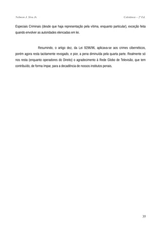 Nelmon J. Siva Jr. Coletânea – 2ª Ed.
Especiais Criminais (desde que haja representação pela vítima, enquanto particular), exceção feita
quando envolver as autoridades elencadas em lei.
Resumindo, o artigo dez, da Lei 9296/96, aplicava-se aos crimes cibernéticos,
porém agora resta tacitamente revogado, e pior, a pena diminuída pela quarta parte. Realmente só
nos resta (enquanto operadores do Direito) o agradecimento à Rede Globo de Televisão, que tem
contribuído, de forma ímpar, para a decadência de nossos institutos penais.
35
 