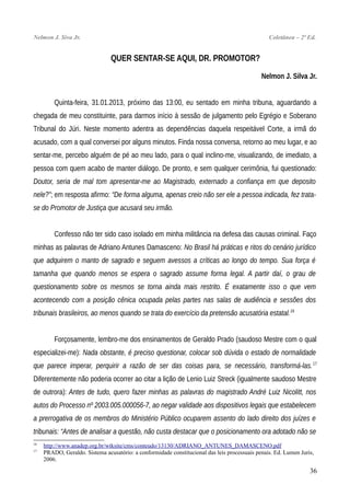 Nelmon J. Siva Jr. Coletânea – 2ª Ed.
QUER SENTAR-SE AQUI, DR. PROMOTOR?
Nelmon J. Silva Jr.
Quinta-feira, 31.01.2013, próximo das 13:00, eu sentado em minha tribuna, aguardando a
chegada de meu constituinte, para darmos início à sessão de julgamento pelo Egrégio e Soberano
Tribunal do Júri. Neste momento adentra as dependências daquela respeitável Corte, a irmã do
acusado, com a qual conversei por alguns minutos. Finda nossa conversa, retorno ao meu lugar, e ao
sentar-me, percebo alguém de pé ao meu lado, para o qual inclino-me, visualizando, de imediato, a
pessoa com quem acabo de manter diálogo. De pronto, e sem qualquer cerimônia, fui questionado:
Doutor, seria de mal tom apresentar-me ao Magistrado, externado a confiança em que deposito
nele?”; em resposta afirmo: “De forma alguma, apenas creio não ser ele a pessoa indicada, fez trata-
se do Promotor de Justiça que acusará seu irmão.
Confesso não ter sido caso isolado em minha militância na defesa das causas criminal. Faço
minhas as palavras de Adriano Antunes Damasceno: No Brasil há práticas e ritos do cenário jurídico
que adquirem o manto de sagrado e seguem avessos a críticas ao longo do tempo. Sua força é
tamanha que quando menos se espera o sagrado assume forma legal. A partir daí, o grau de
questionamento sobre os mesmos se torna ainda mais restrito. É exatamente isso o que vem
acontecendo com a posição cênica ocupada pelas partes nas salas de audiência e sessões dos
tribunais brasileiros, ao menos quando se trata do exercício da pretensão acusatória estatal.16
Forçosamente, lembro-me dos ensinamentos de Geraldo Prado (saudoso Mestre com o qual
especializei-me): Nada obstante, é preciso questionar, colocar sob dúvida o estado de normalidade
que parece imperar, perquirir a razão de ser das coisas para, se necessário, transformá-las.17
Diferentemente não poderia ocorrer ao citar a lição de Lenio Luiz Streck (igualmente saudoso Mestre
de outrora): Antes de tudo, quero fazer minhas as palavras do magistrado André Luiz Nicolitt, nos
autos do Processo nº 2003.005.000056-7, ao negar validade aos dispositivos legais que estabelecem
a prerrogativa de os membros do Ministério Público ocuparem assento do lado direito dos juízes e
tribunais: “Antes de analisar a questão, não custa destacar que o posicionamento ora adotado não se
16
http://www.anadep.org.br/wtksite/cms/conteudo/13130/ADRIANO_ANTUNES_DAMASCENO.pdf
17
PRADO, Geraldo. Sistema acusatório: a conformidade constitucional das leis processuais penais. Ed. Lumen Juris,
2006.
36
 