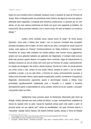 Nelmon J. Siva Jr. Coletânea – 2ª Ed.
traduz em uma investida contra a Instituição, tampouco contra o ocupante do cargo de Promotor de
Justiça. Tanto a Instituição quanto seu presentante nesta Comarca são dignos do mais auto apreço e
admiração deste magistrado, a instituição pela relevância constitucional, e o promotor por ser, sem
dúvida, um dos mais valiosos profissionais do Direito com quem este magistrado já trabalhou. Na
mesma linha, vão as presentes reflexões. Com o mesmo intuito. Por amor ao debate e um convite ao
diálogo.18
Justifico minha confissão acima, citando trecho de artigo19
de minha autoria:
Questiono: Como pode a Defesa bem “duelar”, com os excessos cometidos pela Acusação?
Exemplos elucidativos não me faltam. De início, salta-me aos olhos, a formação de nossas Casas de
Justiça, onde (apesar do “Parquet” Constitucionalmente ser Órgão Autônomo e Independente),
Promotores de Justiça estão instalados nos prédios públicos onde ocorrem nossos julgamentos,
sempre com seus gabinetes ladeados aos gabinetes dos Magistrados. O exemplo citado torna-se
ainda mais perverso quando observo, em qualquer fórum conhecido, vagas de estacionamento ou
sanitários exclusivos ao Juiz de Direito, bem como outro ao Promotor de Justiça. Lastimavelmente,
em relação aos Advogados, não verifico a devida recíproca. Permito-me ir além, em sessão plenária
nos crimes contra a vida, sempre há uma ampla Tribuna, sentado ao centro o Juiz de Direito,
presidindo a sessão, e ao seu lado direito, o Promotor de Justiça, necessariamente acusando. À
Defesa resta minorizada Tribuna, oposta àquela ocupada pelos Jurados, normalmente à esquerda do
Magistrado. Desnecessários argumentos quanto à discriminação imposta à Defesa. Essa
proximidade injustificavelmente estabelecida entre o Acusador e o Julgador é temerária
(principalmente quanto á imparcialidade do Juízo), portanto, deveria ter-se por suspeito, o Acusador,
o que jamais sequer ouvi falar.
Sabidamente nosso processo penal, foi diretamente influenciado pela Teoria da
Relação Jurídica (derivada das teses civilista de Büluw), na qual, necessariamente, estabelece-se
vínculo de sujeição entre as parte. Causa-me inquietude pensar quem está sujeito a quem no
processo penal, vez que apenas seis20
seriam as possibilidades, nas quais nenhuma observo a
“necessária” sujeição teórica imposta. Até poderia entender (aceitar, jamais) a Teoria da Relação
18
Texto disponível em: http://www.leniostreck.com.br/site/wp-content/uploads/2011/10/8.pdf
19
A dificuldade de acusar, defender, para ao fim julgar
20
Acusação – Defesa; Defesa – Acusação; Acusação – Juízo; Juízo – Acusação; Defesa – Juízo; e Juízo – Defesa.
37
 