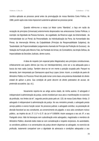 Nelmon J. Siva Jr. Coletânea – 2ª Ed.
Jurídica aplicada ao processo penal antes da promulgação de nossa libertária Carta Política, de
1988, porém após esta resta impossível sustentá-la aplicável ao processo penal.
Quando refirmo-me a nossa Lei Maior como “libertária”, o faço em razão da
recepção de princípios (Universais) anteriormente desprezados nas antecessoras Cartas Políticas, à
exemplo: da Dignidade da Pessoa Humana; da Legalidade; da Reserva Legal; da Anterioridade; da
Irretroatividade da Lei Penal; da Personalidade; da Individualização da Pena; da Humanidade das
Penas; da Intervenção Mínima; da Culpabilidade (Princípio da Responsabilidade Subjetiva); da
Taxatividade; da Proporcionalidade (vulgarmente chamado de Princípio da Proibição do Excesso); da
Vedação da Punição pelo Mesmo Fato; da Paridade de Armas; do Contraditório; da Ampla Defesa, da
Imparcialidade da Decisões Judiciais, dentre outros.
A ideia de respeito (em especial pelos Magistrados) aos princípios constitucionais,
enfaticamente aos quatro últimos (ao meu ver interdependentes), creio ser a via adequada para a
busca da mais sadia Justiça. Também deve-se ter em mente a posição ocupada pelo Parquet na
demanda, bem interpretado por Damasceno apud Aury Lopes Júnior: Assim, a condição de parte do
Ministério Público no Processo Penal não pode tomar como base uma pretensa titularidade do direito
estatal de aplicar a pena. Sua condição de parte decorre do direito potestativo de acusar, da
pretensão acusatória. (op. cit.).
Novamente reporto-me ao artigo acima citado, de minha autoria: O advogado é
indispensável à administração da justiça, sendo inviolável por seus atos e manifestações no exercício
da profissão, nos limites da lei”, segundo precito posto pelo art. 133, de nossa Carta Maior. Ainda, O
advogado é indispensável à administração da justiça. No seu ministério privado, o advogado presta
serviço público e exerce função social. No processo judicial, o advogado contribui, na postulação de
decisão favorável ao seu constituinte, ao convencimento do julgador, e seus atos constituem múnus
público., ao império do art. 2º, § 1º e § 2º, da Lei nº 8.906/94. Assim assegura o seu art. 6º, e seu
Parágrafo único: Não há hierarquia nem subordinação entre advogados, magistrados e membros do
Ministério Público, devendo todos tratar-se com consideração e respeito recíprocos. As autoridades,
os servidores públicos e os serventuários da justiça devem dispensar ao advogado, no exercício da
profissão, tratamento compatível com a dignidade da advocacia e condições adequadas a seu
38
 