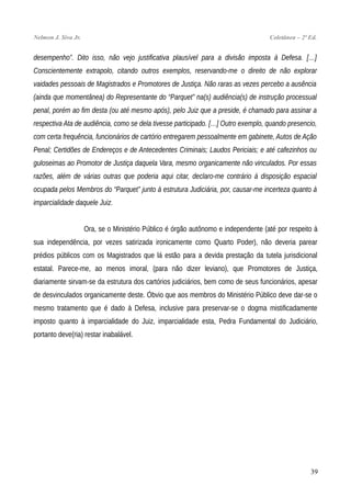 Nelmon J. Siva Jr. Coletânea – 2ª Ed.
desempenho”. Dito isso, não vejo justificativa plausível para a divisão imposta à Defesa. […]
Conscientemente extrapolo, citando outros exemplos, reservando-me o direito de não explorar
vaidades pessoais de Magistrados e Promotores de Justiça. Não raras as vezes percebo a ausência
(ainda que momentânea) do Representante do “Parquet” na(s) audiência(s) de instrução processual
penal, porém ao fim desta (ou até mesmo após), pelo Juiz que a preside, é chamado para assinar a
respectiva Ata de audiência, como se dela tivesse participado. […] Outro exemplo, quando presencio,
com certa frequência, funcionários de cartório entregarem pessoalmente em gabinete, Autos de Ação
Penal; Certidões de Endereços e de Antecedentes Criminais; Laudos Periciais; e até cafezinhos ou
guloseimas ao Promotor de Justiça daquela Vara, mesmo organicamente não vinculados. Por essas
razões, além de várias outras que poderia aqui citar, declaro-me contrário à disposição espacial
ocupada pelos Membros do “Parquet” junto à estrutura Judiciária, por, causar-me incerteza quanto à
imparcialidade daquele Juiz.
Ora, se o Ministério Público é órgão autônomo e independente (até por respeito à
sua independência, por vezes satirizada ironicamente como Quarto Poder), não deveria parear
prédios públicos com os Magistrados que lá estão para a devida prestação da tutela jurisdicional
estatal. Parece-me, ao menos imoral, (para não dizer leviano), que Promotores de Justiça,
diariamente sirvam-se da estrutura dos cartórios judiciários, bem como de seus funcionários, apesar
de desvinculados organicamente deste. Óbvio que aos membros do Ministério Público deve dar-se o
mesmo tratamento que é dado à Defesa, inclusive para preservar-se o dogma mistificadamente
imposto quanto à imparcialidade do Juiz, imparcialidade esta, Pedra Fundamental do Judiciário,
portanto deve(ria) restar inabalável.
39
 