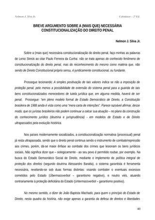 Nelmon J. Siva Jr. Coletânea – 2ª Ed.
BREVE ARGUMENTO SOBRE A (MAIS QUE) NECESSÁRIA
CONSTITUCIONALIZAÇÃO DO DIREITO PENAL
Nelmon J. Silva Jr.
Sobre a (mais que) necessária constitucionalização do direito penal, faço minhas as palavras
de Lenio Streck ao citar Paulo Ferreira da Cunha: não se trata apenas do conhecido fenômeno de
constitucionalização do direito penal, mas do reconhecimento do mesmo como matéria que, não
sendo de Direito Constitucional próprio sensu, é juridicamente constitucional, ou fundante.
Prossegue lecionando: A simples positivação de tais valores indica se não a imposição de
proteção penal, pelo menos a possibilidade de extensão do sistema penal para a guarida de tais
bens constitucionalizados merecedores de tutela jurídica que, em alguma medida, haverá de ser
penal. Prossegue: “em pleno modelo formal de Estado Democrático de Direito, a Constituição
brasileira de 1988 ainda é vista como uma “mera carta de intenções”. Parece razoável afirmar, desse
modo, que os juristas brasileiros não podem continuar a calcar sua atuação – no plano da construção
do conhecimento jurídico (doutrina e jurisprudência) - em modelos de Estado e de Direito
ultrapassados pela evolução histórica.
Nos países modernamente socializados, a constitucionalização normativa (processual) penal
já resta ultrapassada, sendo que o direito penal continua sendo o instrumento de combate/repressão
aos crimes, porém, dá-se maior ênfase ao combate dos crimes que lesionam os bens jurídicos
sociais. Não significa dizer que – siologicamente - ao seu povo é permitido roubar, por exemplo. Na
busca do Estado Democrático Social de Direito, mediante o implemento de política integral de
proteção dos direitos (segundo doutrina Alessandro Baratta), o sistema garantista é ferramenta
necessária, revelando-se sob duas formas distintas: visando combater o eventuais excessos
cometidos pelo Estado (Übermassverbot – garantismo negativo), e noutro viés, atuando
contrariamente à proteção deficitária do Estado (Untermassverbot – garantismo positivo).
No mesmo sentido, o dizer de João Baptista Machado, para quem o princípio do Estado de
Direito, nesta quadra da história, não exige apenas a garantia da defesa de direitos e liberdades
40
 